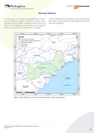 Recursos Hídricos
A maior parte da AII deste empreendimento inserese na sub-bacia do Baixo Rio Macaé e possui como
principais cursos d’água: rio Macaé (baixo curso), rio
D’Anta, rio Purgatório, canal da Pedrinha, córrego do
Morro, canal Jurumirim e canal Macaé - Campos.

A AII do TEPOR além de abranger o sub-bacia do Baixo
Rio Macaé, está inserida em uma pequena parcela da
Bacia de Carapebus.

Mapa 8: AII do TEPOR com sub-bacia do Baixo Rio Macaé e Bacia de Carapebus

Relatório de Impacto Ambiental do Terminal Portuário de Macaé
Revisão 00

27

 