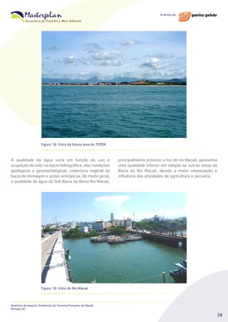 Figura 18: Vista da futura área do TEPOR

A qualidade da água varia em função do uso e
ocupação do solo na bacia hidrográfica, das condições
geológicas e geomorfológicas, cobertura vegetal da
bacia de drenagem e ações antrópicas. De modo geral,
a qualidade da água da Sub-Bacia do Baixo Rio Macaé,

principalmente próximo a foz do rio Macaé, apresenta
uma qualidade inferior em relação as outras áreas da
Bacia do Rio Macaé, devido a maior urbanização e
influência das atividades de agricultura e pecuária.

Figura 19: Vista do Rio Macaé

Relatório de Impacto Ambiental do Terminal Portuário de Macaé
Revisão 00

28

 