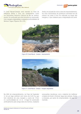 O Canal Macaé-Campos está inserido na Área de
Influência Direta e teve seu tombamento como
um Patrimônio Histórico Cultural do Rio de Janeiro,
porém, foi verificado que este encontra-se assoreado,
com margens degradadas e pequena profundidade da
lâmina d´água (Figuras 28 e 29).

Ainda, em ocasião de visita a área do empreendimento,
foi visto funcionários da prefeitura retirando lixo do
interior do canal. O lixo foi colocado ao longo das
margens, o que colabora para a degradação do canal.

Figura 20: Canal Macaé - Campos - Assoreamento

Figura 21: Canal Macaé - Campos - margens degradadas

Na ADA do empreendimento, na Fase de Expansão
3, há um lago artificial com cerca de 0,45 ha que
tem distância de uma margem a outra de 118,2
m e profundidade de 1,5 m. O lago foi construído
artificialmente pelo antigo dono do terreno, mediante

Relatório de Impacto Ambiental do Terminal Portuário de Macaé
Revisão 00

escavações mecânicas, com o objetivo de melhorar
a beleza do local e fornecer água aos animais. Existe
a intenção, por parte do empreendedor, do lago ser
mantido.

29

 