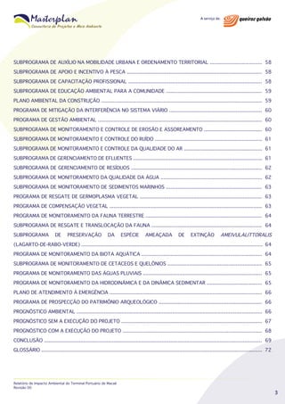 SUBPROGRAMA DE AUXÍLIO NA MOBILIDADE URBANA E ORDENAMENTO TERRITORIAL .................................... 58
SUBPROGRAMA DE APOIO E INCENTIVO À PESCA ............................................................................................. 58
SUBPROGRAMA DE CAPACITAÇÃO PROFISSIONAL ............................................................................................ 58
SUBPROGRAMA DE EDUCAÇÃO AMBIENTAL PARA A COMUNIDADE .................................................................. 59
PLANO AMBIENTAL DA CONSTRUÇÃO ............................................................................................................... 59
PROGRAMA DE MITIGAÇÃO DA INTERFERÊNCIA NO SISTEMA VIÁRIO ................................................................ 60
PROGRAMA DE GESTÃO AMBIENTAL ................................................................................................................. 60
SUBPROGRAMA DE MONITORAMENTO E CONTROLE DE EROSÃO E ASSOREAMENTO ........................................ 60
SUBPROGRAMA DE MONITORAMENTO E CONTROLE DO RUÍDO .......................................................................... 61
SUBPROGRAMA DE MONITORAMENTO E CONTROLE DA QUALIDADE DO AR ...................................................... 61
SUBPROGRAMA DE GERENCIAMENTO DE EFLUENTES ......................................................................................... 61
SUBPROGRAMA DE GERENCIAMENTO DE RESÍDUOS .......................................................................................... 62
SUBPROGRAMA DE MONITORAMENTO DA QUALIDADE DA ÁGUA ...................................................................... 62
SUBPROGRAMA DE MONITORAMENTO DE SEDIMENTOS MARINHOS .................................................................. 63
PROGRAMA DE RESGATE DE GERMOPLASMA VEGETAL .................................................................................... 63
PROGRAMA DE COMPENSAÇÃO VEGETAL ......................................................................................................... 63
PROGRAMA DE MONITORAMENTO DA FAUNA TERRESTRE ................................................................................ 64
SUBPROGRAMA DE RESGATE E TRANSLOCAÇÃO DA FAUNA ............................................................................ 64
SUBPROGRAMA

DE

PRESERVAÇÃO

DA

ESPÉCIE

AMEAÇADA

DE

EXTINÇÃO

AMEIVULALITTORALIS

(LAGARTO-DE-RABO-VERDE) ............................................................................................................................. 64
PROGRAMA DE MONITORAMENTO DA BIOTA AQUÁTICA ................................................................................... 64
SUBPROGRAMA DE MONITORAMENTO DE CETÁCEOS E QUELÔNIOS ................................................................. 65
PROGRAMA DE MONITORAMENTO DAS ÁGUAS PLUVIAIS .................................................................................. 65
PROGRAMA DE MONITORAMENTO DA HIDRODINÂMICA E DA DINÂMICA SEDIMENTAR ...................................... 65
PLANO DE ATENDIMENTO À EMERGÊNCIA ......................................................................................................... 66
PROGRAMA DE PROSPECÇÃO DO PATRIMÔNIO ARQUEOLÓGICO ....................................................................... 66
PROGNÓSTICO AMBIENTAL ................................................................................................................................ 66
PROGNÓSTICO SEM A EXECUÇÃO DO PROJETO ................................................................................................. 67
PROGNÓSTICO COM A EXECUÇÃO DO PROJETO ................................................................................................ 68
CONCLUSÃO ...................................................................................................................................................... 69
GLOSSÁRIO ........................................................................................................................................................ 72

Relatório de Impacto Ambiental do Terminal Portuário de Macaé
Revisão 00

3

 
