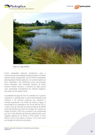 Figura 22: Lago artificial

Foram analisados diversos parâmetros para a
caracterização da qualidade da água do lago e os dados
obtidos foram comparados com os limites estipulados
pela legislação federal aplicável. As concentrações do
ferro dissolvido e de coliformes totais encontradas
foram elevadas, com resultado superior ao limite
máximo. Dessa maneira, a amostra do lago possui
uma quantidade considerável de matéria orgânica,
que pode ser de origem fecal.
A qualidade da água do mar foi avaliada em 5 pontos
amostrais e considerando a baixa profundidade local
(inferior a 10 metros) optou-se por amostrar a
camada superficial e de fundo da coluna d´água. A
amostragem foi realizada no dia 24 de abril de 2013,
o barco saiu do mercado de peixe de Macaé às 08:00
horas da manhã com maré em estágio de vazante de
sizígia. O Ponto 5 (P5) foi o primeiro a ser amostrado
por ser o mais distante do local de saída do barco, em
seguida coletou-se no Ponto 4 (P4); Ponto 3 (P3);
Ponto 2 (P2) e por último, o Ponto 1 (P1) com maré
em estágio de estofa da enchente.

Relatório de Impacto Ambiental do Terminal Portuário de Macaé
Revisão 00

30

 