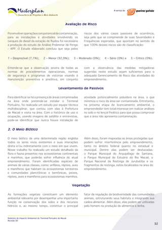 Avaliação de Risco
Por envolver operações com potencial de contaminação,
para as instalações e atividades envolvendo os
tanques de diesel da estação de fluidos foi necessário
a produção do estudo de Análise Preliminar de Perigo
- APP. O Estudo elaborado concluiu que seja pelos
1 – Desprezível (7,1%);

2 – Menor (92,9%);

riscos dos vários casos passíveis de ocorrência,
seja pelo que se compreende de suas Severidades e
Frequências esperadas, que apontam no sentido de
que 100% desses riscos são de classificação:

3 – Moderado (0%);

Entende-se que a observação severa de todas as
normas de procedimentos operacionais, normas
de segurança e programas de vistorias visando à
manutenção preventiva e preditiva, em conjunto

4 – Sério (0%) e

5 – Crítico (0%).

com a observância das medidas mitigadoras
sugeridas neste estudo sejam suficientes para o
adequado Gerenciamento de Risco das atividades do
empreendimento.

Levantamento de Passivos
Para identificar se há a presença de áreas contaminadas
na área onde pretende-se instalar o Terminal
Portuário, foi realizada um estudo por equipe técnica
multidisciplinar, que contou com idas à Prefeitura
de Macaé e visita na área. Com o histórico de uso e
ocupação, usando imagens de satélite e entrevistas,
pode-se identificar que nunca houve instalação de

atividade potencialmente poluidora na área, o que
minimiza o risco da área ser contaminada. Entretanto,
na próxima etapa do licenciamento ambiental, o
empreendedor tem total interesse em realizar análises
no solo e no lençol freático para que possa comprovar
que a área não apresenta contaminação.

2. O Meio Biótico
O meio biótico de uma determinada região engloba
todos os seres vivos existentes e suas interações
direta e/ou indiretamente com o meio em que vivem.
Nesse trabalho foi realizado um estudo detalhado da
flora e fauna presentes nos ecossistemas continentais
e marinhos, que poderão sofrer influência do atual
empreendimento. Foram identificadas espécies de
animais de várias classes, como: anfíbios, répteis, aves
e mamíferos que habitam os ecossistemas terrestres
e comunidades planctônicas e bentônicas, peixes,
répteis, aves e mamíferos para ecossistemas marinhos.

Além disso, foram mapeadas as áreas protegidas que
podem sofrer interferência pelo empreendimento,
tanto no âmbito federal quanto no estadual e
municipal. Dentre elas podem ser destacadas:
o Parque Municipal do Arquipélago de Santana,
o Parque Municipal do Estuário do Rio Macaé, o
Parque Nacional da Restinga de Jurubatiba e os
fragmentos de restinga, estes localizados na área do
empreendimento.

Vegetação
As formações vegetais constituem um elemento
ambiental relevante por desempenhar uma importante
função na conservação dos solos e dos recursos
hídricos e, ao mesmo tempo, constituir o principal

Relatório de Impacto Ambiental do Terminal Portuário de Macaé
Revisão 00

fator de regulação da biodiversidade das comunidades
animais, estruturando seus habitats e integrando sua
cadeia alimentar. Além disso, elas podem ser utilizadas
pelo homem na produção de alimentos e lenha.

32

 