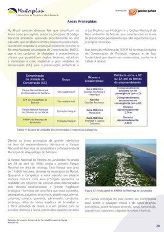 Áreas Protegidas
No Brasil existem diversas leis que classificam as
áreas como protegidas, sendo as principais: O Código
Florestal Brasileiro, aprovado recentemente no ano
passado, que estabelece limites de uso da propriedade,
que devem respeitar a vegetação existente na terra; o
Sistema Nacional de Unidades de Conservação (SNUC),
que é um conjunto de diretrizes e procedimentos
oficiais que possibilitam órgãos federais, estaduais
e municipais a criar, implantar e gerir unidades de
conservação (UC) para a preservação ambiental; e
Denominação
da Unidade de
Conservação (UC)

Grupo

Parque Natural Municipal
do Arquipélago de Santana

Uso sustentável

APA do Arquipélago de
Santana

Uso sustentável

a Lei Orgânica do Município e o Código Municipal de
Meio ambiente de Macaé, que caracterizam as áreas
de preservação permanente que são importantes para
o próprio município.
Nas áreas de influência do TEPOR há diversas Unidades
de Conservação de Proteção Integral e de Uso
Sustentável que devem ser conservadas, conforme a
tabela 4 abaixo:

Biomas e
ecossistemas:
Mata Atlântica

Costões Rochosos e
Restingas

Distância entre a UC
ou ZA até os limites
do empreendimento
O empreendimento
encontra-se em
convergência com a ZA

Marinho

O empreendimento
encontra-se em
convergência com a UC
Distante
Aproximadamente
2,7km

Costões Rochosos

Parque Natural Municipal
do Estuário do rio Macaé

Proteção Integral

Mata Atlântica

PARNA da Restinga de
Jurubatiba

Proteção Integral

Restinga e Lagoas
Costeiras

Manguezal

Mata Atlântica

Distante
Aproximadamente
2,5km

Tabela 4: Grupos de unidades de conservação e respectivas categorias.

Dentre as áreas protegidas de grande relevância
na área do empreendimento destaca-se o Parque
Nacional de Restinga de Jurubatiba e o Parque Natural
Municipal do Arquipélago de Santana.
O Parque Nacional da Restina de Jurubatiba foi criado
em 29 de abril de 1998, sendo o primeiro Parque
Nacional em área de restinga. Esse Parque tem área
de 14.860 hectares, abrange os municípios de Macaé,
Quissamã e Carapebus e está inserido em planície
arenosa costeira. Esta área protegida apresenta na
realidade um conjunto de ecossistemas diferenciados
pela elevada biodiversidade e grande fragilidade
ecológica – formado por uma flora que inclui o palmito,
pitangueiras, cajueiros, erva-mate, angelin rosa, aderno,
catambu, caixeta, guanandi, ipê-amarelo, carobuíba,
embiruçu, além de várias espécies de bromélias e
a forte presença da clusia; e é um paraíso para os
estudos relativos à fauna, pois muitas espécies extintas
Relatório de Impacto Ambiental do Terminal Portuário de Macaé
Revisão 00

Figura 32: Visão geral do PARNA da Restinga de Jurubatiba

em outras restingas do país podem ser encontradas
aqui: como o papagaio chauá e do sabiá-da-praia,
borboletas, jacaré-do-papo-amarelo, tatus, tamanduás,
jaguatiricas, capivaras, cágados-do-brejo e lontras.

38

 