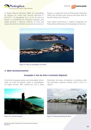 O Parque Natural Municipal (PNM) do Arquipélago
de Santana foi criado pelo Decreto Municipal nº
018/2011. O Arquipélago fica a 8 km da costa de
Macaé e é considerado um santuário ecológico, pois
abriga gaivotas e algumas espécies de aves que
migram da América do Norte no período do inverno. O

Parque e a respectiva Área de Preservação Ambiental
(APA) são formados pelo conjunto das ilhas: Ilhas do
Francês, Ilhote Sul e Santana.
Logo abaixo encontra-se o registro fotográfico do
Parque Natural Municipal do Arquipélago de Santana.

Figura 33: Ilhas do Arquipélago de Santana

3. Meio Socioeconomico
Ocupação e Uso do Solo e Contexto Regional
O território macaense possui uma diversidade cênica,
onde na costa há lagunas, praias e arquipélagos;
na região serrana, bem cortada por rios e ainda

florestada, há matas, corredeiras e cachoeiras onde
são praticados esportes radicais como o raft e o
rapel.w

Figura 34: Farol de Imbetiba.

Figura 35: Mercado Municipal de Peixe

Relatório de Impacto Ambiental do Terminal Portuário de Macaé
Revisão 00

39

 
