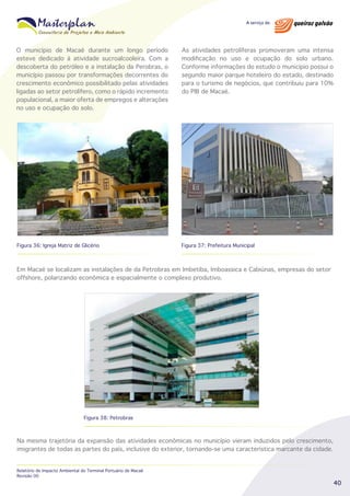 O município de Macaé durante um longo período
esteve dedicado à atividade sucroalcooleira. Com a
descoberta do petróleo e a instalação da Perobras, o
município passou por transformações decorrentes do
crescimento econômico possibilitado pelas atividades
ligadas ao setor petrolífero, como o rápido incremento
populacional, a maior oferta de empregos e alterações
no uso e ocupação do solo.

As atividades petrolíferas promoveram uma intensa
modificação no uso e ocupação do solo urbano.
Conforme informações do estudo o município possui o
segundo maior parque hoteleiro do estado, destinado
para o turismo de negócios, que contribuiu para 10%
do PIB de Macaé.

Figura 36: Igreja Matriz de Glicério

Figura 37: Prefeitura Municipal

Em Macaé se localizam as instalações de da Petrobras em Imbetiba, Imboassica e Cabiúnas, empresas do setor
offshore, polarizando econômica e espacialmente o complexo produtivo.

Figura 38: Petrobras

Na mesma trajetória da expansão das atividades econômicas no município vieram induzidos pelo crescimento,
imigrantes de todas as partes do país, inclusive do exterior, tornando-se uma característica marcante da cidade.
Relatório de Impacto Ambiental do Terminal Portuário de Macaé
Revisão 00

40

 