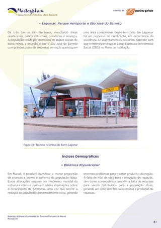 • Lagomar, Parque Aeroporto e São José do Barreto

Os três bairros são litorâneos, mesclando áreas
residenciais, pátios industriais, comércios e serviços.
A população reside por domicílios de status sociais de
baixa renda, a exceção é bairro São José do Barreto
com grandes pátios de empresas de viação que ocupam

uma área considerável deste território. Em Lagomar
há um processo de favelização, em decorrência da
existência de assentamentos precários, fazendo com
que o mesmo pertença as Zonas Especiais de Interesse
Social (ZEIS) no Plano de habitação.

Figura 39: Terminal de ônibus do Bairro Lagomar

Índices Demográficos
• Dinâmica Populacional

Em Macaé, é possível identificar a menor proporção
de crianças e jovens e aumento da população idosa.
Essas alterações seguem um fenômeno mundial da
estrutura etária e possuem sérias implicações sobre
o crescimento da economia, uma vez que ocorre a
redução da população economicamente ativa, gerando

Relatório de Impacto Ambiental do Terminal Portuário de Macaé
Revisão 00

enormes problemas para o setor produtivo da região.
A falta de mão de obra para a produção de riquezas,
tem como consequência também a falta de recursos
para serem distribuídos para a população idosa,
gerando um ciclo sem fim na economia e produção de
riquezas.

41

 