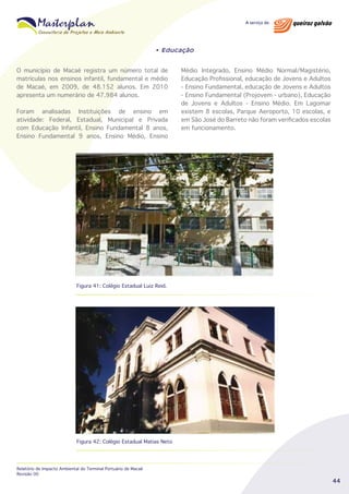 • Educação

O município de Macaé registra um número total de
matrículas nos ensinos infantil, fundamental e médio
de Macaé, em 2009, de 48.152 alunos. Em 2010
apresenta um numerário de 47.984 alunos.
Foram analisadas Instituições de ensino em
atividade: Federal, Estadual, Municipal e Privada
com Educação Infantil, Ensino Fundamental 8 anos,
Ensino Fundamental 9 anos, Ensino Médio, Ensino

Médio Integrado, Ensino Médio Normal/Magistério,
Educação Profissional, educação de Jovens e Adultos
- Ensino Fundamental, educação de Jovens e Adultos
- Ensino Fundamental (Projovem - urbano), Educação
de Jovens e Adultos - Ensino Médio. Em Lagomar
existem 8 escolas, Parque Aeroporto, 10 escolas, e
em São José do Barreto não foram verificados escolas
em funcionamento.

Figura 41: Colégio Estadual Luiz Reid.

Figura 42: Colégio Estadual Matias Neto

Relatório de Impacto Ambiental do Terminal Portuário de Macaé
Revisão 00

44

 