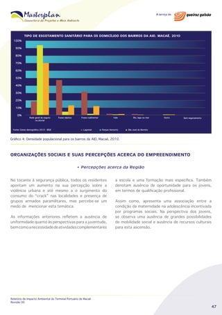 TIPO DE ESGOTAMENTO SANITÁRIO PARA OS DOMICÍLIOD DOS BAIRROS DA AID. MACAÉ, 2010
100%
90%
80%
70%
60%
50%
40%
30%
20%
10%
0%

Rede geral de esgoto
ou pluvial

Fonte: Censo demográfico 2010 - IBGE

Fossa séptica

Fossa rudimentar

Lagomar

Vala

Parque Aeroorto

Rio, lago ou mar

Outro

Sem esgotamento

São José do Barreto

Gráfico 4: Densidade populacional para os bairros da AID, Macaé, 2010.

ORGANIZAÇÕES SOCIAIS E SUAS PERCEPÇÕES ACERCA DO EMPREENDIMENTO
• Percepções acerca da Região

No tocante à segurança pública, todos os residentes
apontam um aumento na sua percepção sobre a
violência urbana e até mesmo a o surgimento do
consumo do “crack” nas localidades e presença de
grupos armados paramilitares, mas percebe-se um
medo de mencionar esta temática.
As informações anteriores refletem a ausência de
uniformidade quanto às perspectivas para a juventude,
bem como a necessidade de atividades complementares

Relatório de Impacto Ambiental do Terminal Portuário de Macaé
Revisão 00

a escola e uma formação mais específica. Também
denotam ausência de oportunidade para os jovens,
em termos de qualificação profissional.
Assim como, apresenta uma associação entre a
condição da maternidade na adolescência incentivada
por programas sociais. Na perspectiva dos jovens,
se observa uma ausência de grandes possibilidades
de mobilidade social e ausência de recursos culturais
para esta ascensão.

47

 