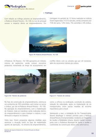 • Tráfego

Com relação ao tráfego próximo ao empreendimento,
a Rodovia Amaral Peixoto – RJ 106 é a via de principal
acesso e impacto direto ao empreendimento. Em

contagem no período de 12 horas realizada na rodovia
foram registradas 14.573 veículos, sendo composto por
75% de carro, 12% moto, 7% caminhão e 6% ônibus.

Figura 49: Rodovia Amaral Peixoto - RJ 106

A Rodovia 56 Peixoto – RJ 106 apresenta um trânsito
intenso de pedestres, sendo comum encontrar
pedestres transitando ao longo do acostamento em

conflito direto com os veículos que por ali transitam,
além do recorrente trânsito de ciclista.

Figura 50: Trânsito de pedestres

Figura 51: Trânsito de ciclistas

Na fase de construção do empreendimento, estima-se
um acréscimo de 200 caminhões, sem contar os carros
e ônibus, por dia na Rodovia Amaral Peixoto – RJ 106.
Na operação do empreendimento, com a implantação
do Viaduto, toda as manobras serão realizadas dentro
do empreendimento e para transpor a rodovia, o que
diminuirá o impacto no trânsito.

como: o reforço na sinalização, conclusão do viaduto,
redução da velocidade, apoio na implantação da via
transportuária, entre outras medidas de extrema
importância para o local.

Visto isso, foram propostas algumas medidas para
amenizar a situação tanto na fase de implantação
quanto de operação, no entorno do empreendimento,
Relatório de Impacto Ambiental do Terminal Portuário de Macaé
Revisão 00

Sobreposto a isso, a instalação da Via Transportuária,
deverá desafogar o trânsito previsto para a Rodovia
Amaral Peixoto. O empreendedor, mediante um Programa
de Auxílio a Mobilidade Urbana, deverá manter contato
junto com a Prefeitura Municipal de forma a auxiliar a
viabilidade da construção dessa rota alternativa.

50

 
