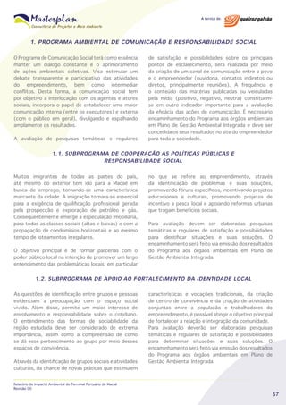 1. PROGRAMA AMBIENTAL DE COMUNICAÇÃO E RESPONSABILIDADE SOCIAL
O Programa de Comunicação Social terá como essência
manter um diálogo constante e o aprimoramento
de ações ambientais coletivas. Visa estimular um
debate transparente e participativo das atividades
do empreendimento, bem como intermediar
conflitos. Desta forma, a comunicação social tem
por objetivo a interlocação com os agentes e atores
sociais, incorpora o papel de estabelecer uma maior
comunicação interna (entre os executores) e externa
(com o público em geral), divulgando e espalhando
amplamente os resultados.
A avaliação de pesquisas temáticas e regulares

de satisfação e possibilidades sobre os principais
pontos de esclarecimento, será realizada por meio
da criação de um canal de comunicação entre o povo
e o empreendedor (ouvidoria, contatos indiretos ou
diretos, principalmente reuniões). A frequência e
o conteúdo das matérias publicadas ou veiculadas
pela mídia (positivo, negativo, neutra) constituemse em outro indicador importante para a avaliação
da eficácia das ações de comunicação. É necessário
encaminhamento do Programa aos órgãos ambientais
em Plano de Gestão Ambiental Integrada e deve ser
concedida os seus resultados no site do empreendedor
para toda a sociedade.

1.1. SUBPROGRAMA DE COOPERAÇÃO AS POLÍTICAS PÚBLICAS E
RESPONSABILIDADE SOCIAL
Muitos imigrantes de todas as partes do país,
até mesmo do exterior tem ido para a Macaé em
busca de emprego, tornando-se uma característica
marcante da cidade. A imigração tornara-se essencial
para a exigência de qualificação profissional gerada
pela prospecção e exploração de petróleo e gás.
Consequentemente emerge à especulação imobiliária,
para todas as classes sociais (altas e baixas) e com a
propagação de condomínios horizontais e ao mesmo
tempo de loteamentos irregulares.
O objetivo principal é de formar parcerias com o
poder público local na intenção de promover um largo
entendimento das problemáticas locais, em particular

no que se refere ao empreendimento, através
da identificação de problemas e suas soluções,
promovendo fóruns específicos, incentivando projetos
educacionais e culturais, promovendo projetos de
incentivo a pesca local e apoiando reformas urbanas
que tragam benefícios sociais.
Para avaliação devem ser elaboradas pesquisas
temáticas e regulares de satisfação e possibilidades
para identificar situações e suas soluções. O
encaminhamento será feito via emissão dos resultados
do Programa aos órgãos ambientais em Plano de
Gestão Ambiental Integrada.

1.2. SUBPROGRAMA DE APOIO AO FORTALECIMENTO DA IDENTIDADE LOCAL
As questões de identificação entre grupos e pessoas
evidenciam a preocupação com o espaço social
vivido. Além disso, permite um maior interesse de
envolvimento e responsabilidade sobre o cotidiano.
O entendimento das formas de sociabilidade da
região estudada deve ser considerado de extrema
importância, assim como a compreensão de como
se dá esse pertencimento ao grupo por meio desses
espaços de convivência.
Através da identificação de grupos sociais e atividades
culturais, da chance de novas práticas que estimulem
Relatório de Impacto Ambiental do Terminal Portuário de Macaé
Revisão 00

características e vocações tradicionais, da criação
de centro de convivência e da criação de atividades
conjuntas entre a população e trabalhadores do
empreendimento, é possível atingir o objetivo principal
de fortalecer a relação e integração da comunidade.
Para avaliação deverão ser elaboradas pesquisas
temáticas e regulares de satisfação e possibilidades
para determinar situações e suas soluções. O
encaminhamento será feito via emissão dos resultados
do Programa aos órgãos ambientais em Plano de
Gestão Ambiental Integrada.

57

 