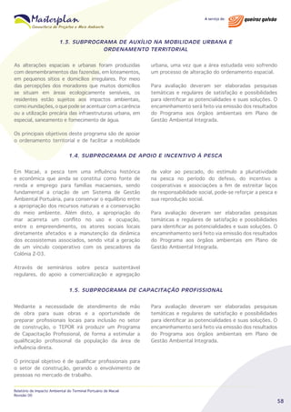 1.3. SUBPROGRAMA DE AUXÍLIO NA MOBILIDADE URBANA E
ORDENAMENTO TERRITORIAL
As alterações espaciais e urbanas foram produzidas
com desmembramentos das fazendas, em loteamentos,
em pequenos sítios e domicílios irregulares. Por meio
das percepções dos moradores que muitos domicílios
se situam em áreas ecologicamente sensíveis, os
residentes estão sujeitos aos impactos ambientais,
como inundações, o que pode se acentuar com a carência
ou a utilização precária das infraestruturas urbana, em
especial, saneamento e fornecimento de água.

urbana, uma vez que a área estudada veio sofrendo
um processo de alteração do ordenamento espacial.
Para avaliação deveram ser elaboradas pesquisas
temáticas e regulares de satisfação e possibilidades
para identificar as potencialidades e suas soluções. O
encaminhamento será feito via emissão dos resultados
do Programa aos órgãos ambientais em Plano de
Gestão Ambiental Integrada.

Os principais objetivos deste programa são de apoiar
o ordenamento territorial e de facilitar a mobilidade
1.4. SUBPROGRAMA DE APOIO E INCENTIVO À PESCA
Em Macaé, a pesca tem uma influência histórica
e econômica que ainda se constitui como fonte de
renda e emprego para famílias macaenses, sendo
fundamental a criação de um Sistema de Gestão
Ambiental Portuária, para conservar o equilíbrio entre
a apropriação dos recursos naturais e a conservação
do meio ambiente. Além disto, a apropriação do
mar acarreta um conflito no uso e ocupação,
entre o empreendimento, os atores sociais locais
diretamente afetados e a manutenção da dinâmica
dos ecossistemas associados, sendo vital a geração
de um vínculo cooperativo com os pescadores da
Colônia Z-03.

de valor ao pescado, do estímulo a pluriatividade
na pesca no período do defeso, do incentivo a
cooperativas e associações a fim de estreitar laços
de responsabilidade social, pode-se reforçar a pesca e
sua reprodução social.
Para avaliação deveram ser elaboradas pesquisas
temáticas e regulares de satisfação e possibilidades
para identificar as potencialidades e suas soluções. O
encaminhamento será feito via emissão dos resultados
do Programa aos órgãos ambientais em Plano de
Gestão Ambiental Integrada.

Através de seminários sobre pesca sustentável
regulares, do apoio a comercialização e agregação
1.5. SUBPROGRAMA DE CAPACITAÇÃO PROFISSIONAL
Mediante a necessidade de atendimento de mão
de obra para suas obras e a oportunidade de
preparar profissionais locais para inclusão no setor
de construção, o TEPOR irá produzir um Programa
de Capacitação Profissional, de forma a estimular a
qualificação profissional da população da área de
influência direta.

Para avaliação deveram ser elaboradas pesquisas
temáticas e regulares de satisfação e possibilidades
para identificar as potencialidades e suas soluções. O
encaminhamento será feito via emissão dos resultados
do Programa aos órgãos ambientais em Plano de
Gestão Ambiental Integrada.

O principal objetivo é de qualificar profissionais para
o setor de construção, gerando o envolvimento de
pessoas no mercado de trabalho.
Relatório de Impacto Ambiental do Terminal Portuário de Macaé
Revisão 00

58

 