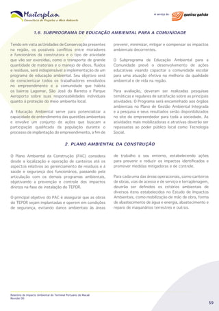 1.6. SUBPROGRAMA DE EDUCAÇÃO AMBIENTAL PARA A COMUNIDADE
Tendo em vista as Unidades de Conservação presentes
na região, os possíveis conflitos entre moradores
e funcionários da construtora e o tipo de atividade
que vão ser exercidas, como o transporte de grande
quantidade de materiais e o manejo de óleos, fluidos
e resíduos, será indispensável a implementação de um
programa de educação ambiental. Seu objetivo será
de conscientizar todos os trabalhadores envolvidos
no empreendimento e a comunidade que habita
os bairros Lagomar, São José do Barreto e Parque
Aeroporto sobre suas responsabilidades individuais
quanto à proteção do meio ambiente local.
A Educação Ambiental serve para potencializar a
capacidade de entendimento das questões ambientais
e envolve um conjunto de ações que buscam a
participação qualificada da população durante o
processo de implantação do empreendimento, a fim de

prevenir, minimizar, mitigar e compensar os impactos
ambientais decorrentes.
O Subprograma de Educação Ambiental para a
Comunidade prevê o desenvolvimento de ações
educativas visando capacitar a comunidade escolar
para uma atuação efetiva na melhoria da qualidade
ambiental e de vida na região.
Para avaliação, deveram ser realizadas pesquisas
temáticas e regulares de satisfação sobre as principais
atividades. O Programa será encaminhado aos órgãos
ambientais no Plano de Gestão Ambiental Integrada
e a pesquisa e seus resultados serão disponibilizados
no site do empreendedor para toda a sociedade. As
atividades mais mobilizadoras e atrativas deverão ser
repassadas ao poder público local como Tecnologia
Social.

2. PLANO AMBIENTAL DA CONSTRUÇÃO
O Plano Ambiental da Construção (PAC) considera
desde a localização e operação de canteiros até os
aspectos relativos ao gerenciamento de resíduos e à
saúde e segurança dos funcionários, passando pela
articulação com os demais programas ambientais,
objetivando a prevenção e controle dos impactos
diretos na fase de instalação do TEPOR.
O principal objetivo do PAC é assegurar que as obras
do TEPOR sejam implantadas e operem em condições
de segurança, evitando danos ambientais às áreas

Relatório de Impacto Ambiental do Terminal Portuário de Macaé
Revisão 00

de trabalho e seu entorno, estabelecendo ações
para prevenir e reduzir os impactos identificados e
promover medidas mitigadoras e de controle.
Para cada uma das áreas operacionais, como canteiros
de obras, vias de acesso e de serviço e terraplenagem,
deverão ser definidos os critérios ambientais de
diversos itens estabelecidos no Estudo de Impactos
Ambientais, como mobilização de mão de obra, forma
de abastecimento de água e energia, abastecimento e
reparo de maquinários terrestres e outros.

59

 