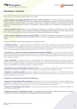 PROGRAMAS E PROJETOS
Foram realizadas idas junto à prefeitura de Macaé para destacar alguns programas e projetos na área próxima de
onde pretende se instalar o empreendimento, são eles:
• Plano Plurianual do Município de Macaé 2010-2013 (PPA 2010-2013): O Plano Plurianual do Município de
Macaé 2010-2013 (PPA 2010-2013) prevê a implantação de programas municipais com a intenção de garantir
o desenvolvimento sócio-econômico da cidade. Macaé Limpa e Saudável, Fomento ao Desenvolvimento Rural,
Fomento ao Desenvolvimento da Pesca e Protegendo o Meio Ambiente são exemplos do programas que se
destacam.
• Minha Casa, Minha Vida: Macaé é um dos municípios brasileiros que aderiram ao Programa do PAC II, “Minha
Casa, Minha Vida”, através do qual a Secretaria Municipal de Habitação auxilia famílias com renda mensal de até
R$ 1.395,00 na obtenção de moradias, conforme as diretrizes do Ministério das Cidades.
• Plano Local de Habitação de Interesse Social (PLHIS) - O PLHIS foi elaborado em dezembro de 2010, com
recursos do PAC II, “Programa Minha Casa, Minha Vida” para reverter o processo de segregação socioespacial na
cidade.
A seguir são listados os principais programas e projetos do PLHIS:
- Macaé sem favelas: - o qual prevê ações de urbanização, realocação de famílias, recuperação ambiental das
áreas degradadas pela ocupação desordenada, bem como outras ações de cunho social. O projeto encontra-se
na sua primeira fase de implantação, cujos assentamentos beneficiados são que compreende o período de 20102013, as demais etapas serão desenvolvidas entre 2014-2018 e 2019-2022.
- Atendimento ao cadastro da Secretaria Municipal de Habitação (SEMHAB): para os inscritos neste cadastro
serão desenvolvidos projetos habitacionais para atender famílias que possuam renda de até 5 salários mínimos.
As unidades habitacionais podem ser desenvolvidas exclusivamente pelo poder público municipal ou em parceria
com a iniciativa privada.
- Lotes urbanizados: o programa auxilia os empreendedores e proprietários de lotes a executar projetos de
loteamento em zonas de especial interesse social de acordo com as diretrizes da política habitacional do município.
Todos os investimentos correrão as expensas do empreendedor, que ofertará os lotes às famílias inscritas no
cadastro da SEMHAB que possuam renda de 3 salários mínimos.
- Aquisição de terras para habitação de interesse social: tem como objetivo a ampliação de terras municipais para
habitações de interesse social (HIS) de forma a suprir as necessidades identificadas no PLHIS.
- Engenharia e arquitetura pública: programa fundado nas diretrizes da Lei Federal 11.888/2008, tem como
finalidade assegurar às famílias de baixa renda a assistência técnica pública e gratuita para o projeto e a construção
de habitação de interesse social.
• Programa de Aceleração do Crescimento (Urbanismo)
- Programa de Urbanização da Nova Esperança: este programa consiste na construção de unidades habitacionais
destinadas a famílias carentes. A primeira fase do programa ocorreu em abril de 2013, com a entrega de 64
apartamentos a famílias que ocupavam áreas de risco e nas proximidades do Rio Macaé.
- Programa de Urbanização Nova Holanda: o programa prevê ações de infra-estrutura na ZEI Nova Holanda, as
quais fazem parte do PAC.
• Programa Nacional de Alimentação escolar: A pecuária leiteira de Macaé receberá incentivos do governo
municipal, que investe na revitalização da produção do laticínio no município.

Relatório de Impacto Ambiental do Terminal Portuário de Macaé
Revisão 00

6

 