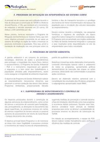 3. PROGRAMA DE MITIGAÇÃO DA INTERFERÊNCIA NO SISTEMA VIÁRIO
A principal via de acesso que será utilizada durante a
fase de obras para a construção do TEPOR é a Rodovia
Amaral Peixoto, J-106, que receberá um o incremento
de máquinas e veículos estimado em 20 carros, 09
ônibus e 200 caminhões por dia.
Nesse cenário, torna-se necessário o Programa de
Mitigação da Interferência no Sistema Viário, que tem
como objetivo principal a promoção de um apoio ao
sistema de tráfego na região de modo a minimizar os
possíveis incômodos à população. Para isso, prevê a
instalação de sinalização nas vias principais sobre os

horários e dias do transporte terrestre e o privilégio
dos horários de menor movimentação e de repouso da
população para a circulação dos veículos associados
ao empreendimento.
Deverá constar durante a instalação, nas pesquisas
temáticas e regulares de satisfação um tópico
específico sobre transporte e incômodos à população.
O Programa será encaminhado aos órgãos ambientais
no Plano de Gestão Ambiental Integrada e a pesquisa
e seus resultados serão disponibilizados no site do
empreendedor para toda a sociedade.

4. PROGRAMA DE GESTÃO AMBIENTAL
A gestão ambiental é um conjunto de princípios,
estratégias, diretrizes de ações e procedimentos
para proteger a integridade dos meios físico, biótico
e socioeconômico. O Programa de Gestão Ambiental
- PGA é o instrumento responsável por garantir
a segurança e o bem estar dos trabalhadores e
populações afetados pelo empreendimento, assim
como assegurar a integridade do ambiente impactado.

padrão de qualidade na sua instalação.

O objetivo do Programa de Gestão Ambiental é adotar
ao empreendimento mecanismos eficientes que
garantam a correta condução das obras e dos demais
Programas Ambientais, proporcionando elevado

Deverá ser elaborado relatório semestral com a
consolidação dos resultados dos 28 planos, programas
e subprogramas apresentados nesse RIMA.

Relatórios trimestrais serão elaborados internamente,
contendo informações básicas sobre o andamento
de todos os programas, apresentando gráficos
demonstrativos da execução das etapas ou ações
previstas, detectando não conformidades e propondo
ações corretivas.

4.1. SUBPROGRAMA DE MONITORAMENTO E CONTROLE DE
EROSÃO E ASSOREAMENTO
Os impactos provocados durante a construção de
algumas estruturas do empreendimento, como cortes
de aterros e estruturas de concreto para fundações,
são, principalmente, as alterações no escoamento das
águas superficiais, os processos erosivos em cortes
de aterros e superfície do terreno natural e o possível
aumento do assoreamento de trecho do Canal Macaé
- Campos decorrente das erosões.
O objetivo principal deste Programa é o de monitorar
as áreas com maior fragilidade à processos erosivos
e movimentos de massa na área do empreendimento,

Relatório de Impacto Ambiental do Terminal Portuário de Macaé
Revisão 00

sugerindo medidas de prevenção e controle durante
a fase de instalação, identificada como mais propensa
à ocorrência destes processos. Durante essa fase,
deve-se considerar maior atenção as medidas
propostas para evitar ou diminuir a probabilidade de
processos erosivos no decorrer da construção do
TEPOR.
Em relação ao acompanhamento, a equipe do PGA
deverá realizar rondas mensalmente para verificar a
eficiência das medidas de controle.

60

 