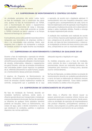 4.2. SUBPROGRAMA DE MONITORAMENTO E CONTROLE DO RUÍDO
As atividades portuárias irão emitir ruídos tanto
na fase de instalação, com a construção das obras
civis, quanto na fase de funcionamento do TEPOR,
com a movimentação de navios e equipamentos
e as operações decorrentes de carga e descarga.
Sobreposto a isso, a área onde pretende se instalar
o TEPOR é limítrofe ao bairro Lagomar e ao Parque
Nacional da Restinga de Jurubatiba.
Eventualmente, estes ruídos poderão trazer desconforto
temporário aos funcionários de empresas vizinhas à
obra e às comunidades mais próximas. Assim, este
programa tem o objetivo de acompanhar a evolução
da condição acústica da região durante sua instalação

e operação, de acordo com a legislação aplicável. O
monitoramento terá uma frequência semestral, como
é sugerido para o acompanhamento de ruído, tanto na
fase de implantação como de operação. Essa frequência
está sujeita a mudanças de acordo com o observado em
campo e pelos resultados obtidos, ficando a encargo
da equipe responsável pelo estudo.
A avaliação dos resultados será realizada de acordo
com os limites impostos pela legislação aplicável. Para
isso, categoriza-se de acordo com a ocupação e uso
do solo, em tipos de área (zoneamentos), e observase na legislação os limites de níveis sonoros para cada
área, comparando-se com os resultados obtidos.

4.3. SUBPROGRAMA DE MONITORAMENTO E CONTROLE DA QUALIDADE DO AR
Durante a fase de implantação e operação do referido
empreendimento, haverá um aumento das emissões
atmosféricas provocadas pela utilização e movimentação
de veículos, embarcações, máquinas e equipamentos
em geral. Portanto, visto que as emissões atmosféricas
não controladas podem causar impactos na qualidade
do ar, refletindo diretamente na saúde humana, propõese o monitoramento dessas potenciais emissões.
O objetivo do Programa de Monitoramento de
Emissões Atmosféricas é o acompanhamento dos
níveis de emissões visando implementar medidas de
controle, assegurando que a qualidade do ar seja

adequada segundo a legislação em vigor.
As medidas propostas para a fase de instalação,
como vistorias da área e umectação das vias não
pavimentadas, devem ser realizadas diariamente. As
campanhas para monitorar a fumaça preta, deverão
ocorrer trimestralmente.
Na Fase de Operação, os dados obtidos na estação de
monitoramento deverão ser avaliados periodicamente
e servir de base na elaboração de relatórios mensais
enviados ao órgão ambiental. Esses dados também
serão incluídos na análise crítica de gestão.

4.4. SUBPROGRAMA DE GERENCIAMENTO DE EFLUENTES
Na fase de instalação do Terminal, deverão ser
instalados banheiros químicos, sendo assim, o
efluente gerado deverá ser transportado e tratado por
empresa devidamente licenciada. Na fase de operação,
os efluentes de qualquer fonte poluidora somente
poderão ser lançados, direta ou indiretamente, nos
corpos de água, após o devido tratamento e desde
que obedeçam às condições, padrões e exigências
dispostos nas normas aplicáveis.

Relatório de Impacto Ambiental do Terminal Portuário de Macaé
Revisão 00

Além disso, o efluente não deverá causar ou
possuir potencial para ocasionar efeitos tóxicos aos
organismos aquáticos no corpo receptor. Sendo assim,
como as atividades de operação do empreendimento
irão produzir efluentes, principalmente sanitários e
oleosos, esse programa se justifica pela necessidade
de monitoramento permanente da sua condição.

61

 