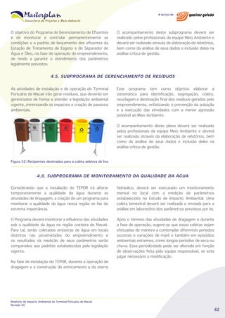 O objetivo do Programa de Gerenciamento de Efluentes
é de monitorar e controlar permanentemente as
condições e o padrão de lançamento dos efluentes da
Estação de Tratamento de Esgoto e do Separador de
Água e Óleo, na fase de operação do empreendimento,
de modo a garantir o atendimento dos parâmetros
legalmente previstos.

O acompanhamento deste subprograma deverá ser
realizado pelos profissionais da equipe Meio Ambiente e
deverá ser realizado através da elaboração de relatórios,
bem como da análise de seus dados e inclusão deles na
análise crítica de gestão.

4.5. SUBPROGRAMA DE GERENCIAMENTO DE RESÍDUOS
As atividades de instalação e de operação do Terminal
Portuário de Macaé irão gerar resíduos, que deverão ser
gerenciados de forma a atender a legislação ambiental
vigente, minimizando os impactos e criação de passivos
ambientais.

Este programa tem como objetivo elaborar a
sistemática para identificação, segregação, coleta,
reciclagem e destinação final dos resíduos gerados pelo
empreendimento, enfatizando a prevenção da poluição
e a execução das atividades com a menor agressão
possível ao Meio Ambiente.
O acompanhamento deste plano deverá ser realizado
pelos profissionais da equipe Meio Ambiente e deverá
ser realizado através da elaboração de relatórios, bem
como da análise de seus dados e inclusão deles na
análise crítica de gestão.

Figura 52: Recipientes destinados para a coleta seletiva de lixo

4.6. SUBPROGRAMA DE MONITORAMENTO DA QUALIDADE DA ÁGUA
Considerando que a instalação do TEPOR irá alterar
temporariamente a qualidade da água durante as
atividades de dragagem, a criação de um programa para
monitorar a qualidade da água nessa região se faz de
extrema importância.

hidráulico, deverá ser executado um monitoramento
mensal no local com a medição de parâmetros
estabelecidos no Estudo de Impacto Ambiental. Uma
coleta bimestral deverá ser realizada e enviada para a
análise em laboratório dos parâmetros previstos por lei.

O Programa deverá monitorar a influência das atividades
sob a qualidade da água na região costeira de Macaé.
Para tal, serão coletadas amostras de água em locais
distintos nas proximidades do empreendimento e
os resultados da medição de seus parâmetros serão
comparados aos padrões estabelecidos pela legislação
vigente.

Após o término das atividades de dragagem e durante
a fase de operação, sugere-se que essas coletas sejam
efetuadas de maneira a contemplar diferentes períodos
sazonais e variações de maré e também em episódios
ambientais extremos, como longos períodos de seca ou
chuva. Essa periodicidade pode ser alterada em função
de observações feita pela equipe responsável, se esta
julgar necessário a modificação.

Na fase de instalação do TEPOR, durante a operação de
dragagem e a construção do enrocamento e do aterro

Relatório de Impacto Ambiental do Terminal Portuário de Macaé
Revisão 00

62

 
