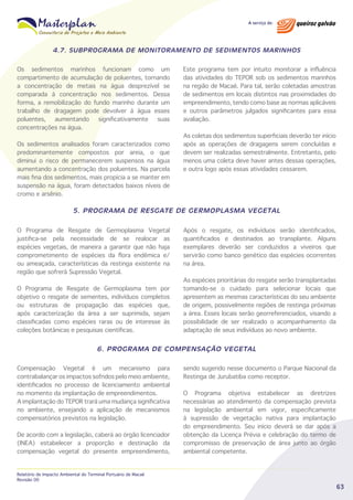 4.7. SUBPROGRAMA DE MONITORAMENTO DE SEDIMENTOS MARINHOS
Os sedimentos marinhos funcionam como um
compartimento de acumulação de poluentes, tornando
a concentração de metais na água desprezível se
comparada à concentração nos sedimentos. Dessa
forma, a remobilização do fundo marinho durante um
trabalho de dragagem pode devolver à água esses
poluentes,
aumentando
significativamente
suas
concentrações na água.
Os sedimentos analisados foram caracterizados como
predominantemente compostos por areia, o que
diminui o risco de permanecerem suspensos na água
aumentando a concentração dos poluentes. Na parcela
mais fina dos sedimentos, mais propícia a se manter em
suspensão na água, foram detectados baixos níveis de
cromo e arsênio.

Este programa tem por intuito monitorar a influência
das atividades do TEPOR sob os sedimentos marinhos
na região de Macaé. Para tal, serão coletadas amostras
de sedimentos em locais distintos nas proximidades do
empreendimento, tendo como base as normas aplicáveis
e outros parâmetros julgados significantes para essa
avaliação.
As coletas dos sedimentos superficiais deverão ter início
após as operações de dragagens serem concluídas e
devem ser realizadas semestralmente. Entretanto, pelo
menos uma coleta deve haver antes dessas operações,
e outra logo após essas atividades cessarem.

5. PROGRAMA DE RESGATE DE GERMOPLASMA VEGETAL
O Programa de Resgate de Germoplasma Vegetal
justifica-se pela necessidade de se realocar as
espécies vegetais, de maneira a garantir que não haja
comprometimento de espécies da flora endêmica e/
ou ameaçada, características da restinga existente na
região que sofrerá Supressão Vegetal.
O Programa de Resgate de Germoplasma tem por
objetivo o resgate de sementes, indivíduos completos
ou estruturas de propagação das espécies que,
após caracterização da área a ser suprimida, sejam
classificadas como espécies raras ou de interesse às
coleções botânicas e pesquisas científicas.

Após o resgate, os indivíduos serão identificados,
quantificados e destinados ao transplante. Alguns
exemplares deverão ser conduzidos a viveiros que
servirão como banco genético das espécies ocorrentes
na área.
As espécies prioritárias do resgate serão transplantadas
tomando-se o cuidado para selecionar locais que
apresentem as mesmas características do seu ambiente
de origem, possivelmente regiões de restinga próximas
a área. Esses locais serão georreferenciados, visando a
possibilidade de ser realizado o acompanhamento da
adaptação de seus indivíduos ao novo ambiente.

6. PROGRAMA DE COMPENSAÇÃO VEGETAL
Compensação Vegetal é um mecanismo para
contrabalançar os impactos sofridos pelo meio ambiente,
identificados no processo de licenciamento ambiental
no momento da implantação de empreendimentos.
A implantação do TEPOR trará uma mudança significativa
no ambiente, ensejando a aplicação de mecanismos
compensatórios previstos na legislação.
De acordo com a legislação, caberá ao órgão licenciador
(INEA) estabelecer a proporção e destinação da
compensação vegetal do presente empreendimento,

Relatório de Impacto Ambiental do Terminal Portuário de Macaé
Revisão 00

sendo sugerido nesse documento o Parque Nacional da
Restinga de Jurubatiba como receptor.
O Programa objetiva estabelecer as diretrizes
necessárias ao atendimento da compensação prevista
na legislação ambiental em vigor, especificamente
à supressão de vegetação nativa para implantação
do empreendimento. Seu início deverá se dar após a
obtenção da Licença Prévia e celebração do termo de
compromisso de preservação de área junto ao órgão
ambiental competente.

63

 