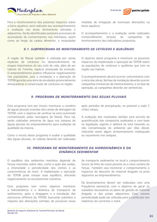 Para o monitoramento dos possíveis impactos sobre
a biota aquática, será realizado seu acompanhamento
e avaliação nas áreas diretamente afetadas e
adjacentes. Serão identificados possíveis processos de
acumulação de contaminantes nos indivíduos, assim
como ao longo da cadeia alimentar, e estipuladas

medidas de mitigação de eventuais alterações na
biota aquática.
O acompanhamento e a avaliação serão realizados
trimestralmente
através
de
campanhas
de
monitoramento dos indicadores propostos.

8.1. SUBPROGRAMA DE MONITORAMENTO DE CETÁCEOS E QUELÔNIOS
A região de Macaé também é utilizada por várias
espécies de cetáceos no desenvolvimento de
etapas importantes do seu ciclo de vida, além de ser
habitat da Toninha, espécie ameaçada de extinção.
O empreendimento poderá influenciar negativamente
tais populações, pois a instalação e a operação do
TEPOR gerarão uma série de atividades potencialmente
ameaçadoras à conservação de cetáceos na região.

O objetivo deste programa é monitorar os possíveis
impactos da implantação e operação do TEPOR sobre
as populações de cetáceos e quelônios que tem na
região seu habitat.
O acompanhamento deverá ocorrer concomitante com
o início das obras. Na fase de instalação deverão ocorrer
campanhas trimestrais de monitoramento, e na fase de
operação, as campanhas deverão ser semestrais.

9. PROGRAMA DE MONITORAMENTO DAS ÁGUAS PLUVIAIS
Este programa tem por intuito monitorar a caneleta
de águas pluviais oriundas dos canais de drenagem do
TEPOR, com o objetivo de verificar se está ocorrendo
contaminação pelas tancagens de Diesel. Para tal,
serão coletadas amostras de água nos tanques de
águas pluviais do empreendimento para avaliação da
qualidade da mesma.
Como o intuito deste programa é avaliar a qualidade
das águas pluviais, as coletas deverão ser realizadas

após períodos de precipitação, se possível a cada 3
(três) meses.
A avaliação dos resultados obtidos será através da
quantificação dos compostos analisados e com base
na legislação vigente e definirá se está havendo ou
não contaminação do ambiente por óleo diesel,
indicando assim algum armazenamento inadequado
ou vazamento nos tanques.

10. PROGRAMA DE MONITORAMENTO DA HIDRODINÂMICA E DA
DINÂMICA SEDIMENTAR
O equilíbrio dos ambientes marinhos depende de
forças exercidas sobre eles, como a ação das ondas,
a intensidade e periodicidade dos ventos e as
características da maré. A implantação e operação
do TEPOR pode romper esse equilíbrio, afetando
negativamente os ecossistemas costeiros.
Este programa tem como objetivo monitorar
a hidrodinâmica e a dinâmica de transporte de
sedimentos, após a dragagem e a instalação das
estruturas offshore do TEPOR, buscando subsídios a
respeito das alterações sofridas, de prováveis taxas
Relatório de Impacto Ambiental do Terminal Portuário de Macaé
Revisão 00

de transporte sedimentar no local e comportamento
futuro da linha de costa perante as o novo cenário de
forças. Também visa monitorar o comportamento e
impactos do descarte do material dragado na praia
adjacente ao empreendimento.
Os levantamentos devem ser realizados com uma
frequência semestral, com o objetivo de gerar os
subsídios necessários ao plano de gestão do material
dragado e das praias adjacentes. Essa mesma
periodicidade pode ser utilizada para a confecção dos
relatórios de correntes e maré.

65

 
