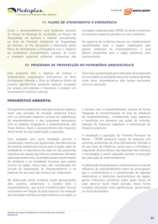 11. PLANO DE ATENDIMENTO À EMERGÊNCIA
Como o empreendimento está localizado próximo
ao Parque da Restinga de Jurubatiba, ao Parque do
Arquipélago de Santana e inserido parcialmente
na Área de Proteção Ambiental do Arquipélago
de Santana, se faz necessário a elaboração deste
Plano de Atendimento à Emergência com o objetivo
de estabelecer procedimentos capazes de evitar
e combater possíveis acidentes ambientais das

atividades realizadas pelo TEPOR, de modo a minimizar
os possíveis impactos gerados no meio ambiente.
Os registros de incidentes devem ser imediatamente
encaminhados para a equipe responsável pela
gestão ambiental do empreendimento, a qual
deverá encaminhar para o órgão ambiental, para
conhecimento.

12. PROGRAMA DE PROSPECÇÃO DO PATRIMÔNIO ARQUEOLÓGICO
Este programa tem o objetivo de realizar o
levantamento arqueológico interventivo na Área
Diretamente Afetada e Área de Influência Direta do
projeto, identificando possíveis espaços ocupados
por grupos pré-coloniais e históricos e produzir um
levantamento histórico cultural.

Assim que a autorização para realização da prospecção
for concedida, as atividades descritas neste programas
terão início, estendendo-se pelo tempo necessário
para sua execução.

PROGNÓSTICO AMBIENTAL
O prognóstico ambiental é realizado tendo por objetivo
fazer uma previsão da situação ambiental futura
com os potenciais impactos através da implantação
do empreendimento e dos programas necessários
com as medidas mitigadoras e compensatórias, dos
meios biótico, físico e socioeconômico dos impactos
decorrentes de sua implantação e operação.
Esta avaliação tem como finalidade permitir a
visualização, mesmo que aproximada, das alternativas
de cenários ambientais futuros para a região, além de
estabelecer a importância de cada um dos potenciais
impactos em relação aos fatores ambientais afetados
pelo empreendimento. As tendências de transformação
do ambiente e as atividades humanas que podem
ocorrer na região, neste caso, são consideradas em
virtude da implantação do empreendimento e na
hipótese de que este não venha a ser implantado.
Na elaboração desta avaliação serão apresentados
dois cenários ambientais: o Cenário Sem o
Empreendimento, que prevê transformações futuras
unicamente em função da ação natural e da evolução
das atividades antrópicas hoje existentes na região; já

Relatório de Impacto Ambiental do Terminal Portuário de Macaé
Revisão 00

o Cenário com o Empreendimento, projeta de forma
integrada as transformações da área de influência
do empreendimento, considerando seus impactos
e benefícios em presença das ações de controle,
redução de impactos negativos e maximização de
impactos positivos.
A instalação e operação do Terminal Portuário de
Macaé - TEPOR produzirá cargas de impactos aos
sistemas ambientais da Área Diretamente Afetada e
da sua Área de Influência, sendo que a criticidade e
magnitude destes efeitos irão depender dos métodos
e tecnologias a serem adotadas durante a execução
de cada ação do empreendimento.
A elaboração do prognóstico ambiental para a área de
influência do empreendimento parte do pressuposto
que o conhecimento e a compreensão de algumas
importantes e históricas características da região,
geram indicativos pretéritos sobre quais óticas de
ação deve-se haver maior atenção, desta forma
evitando alterações mais significativas, gerenciando
os riscos levantados.

66

 