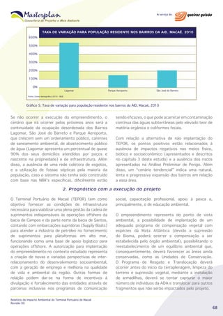 TAXA DE VARIAÇÃO PARA POPULAÇÃO RESIDENTE NOS BAIRROS DA AID. MACAÉ, 2010

600%
500%
400%
300%
200%
100%
0%

Lagomar

Parque Aeroporto

São José do Barreto

Fonte: Censo demográfico 2010 - IBGE

Gráfico 5: Taxa de variação para população residente nos bairros da AID, Macaé, 2010

Se não ocorrer a execução do empreendimento, o
cenário que irá ocorrer pelos próximos anos será a
continuidade da ocupação desordenada dos Bairros
Lagomar, São José do Barreto e Parque Aeroporto,
que crescem sem um ordenamento público, carentes
de saneamento ambiental, de abastecimento público
de água (Lagomar apresenta um percentual de quase
90% dos seus domicílios atendidos por poços e
nascente na propriedade) e de infraestrutura. Além
disso, a ausência de uma rede coletora de esgotos,
e a utilização de fossas sépticas pela maioria da
população, caso o sistema não tenha sido construído
com base nas NBR’s específicas, dificilmente estão

sendo eficazes, o que pode acarretar em contaminação
contínua das águas subterrâneas pelo elevado teor de
matéria orgânica e coliformes fecais.
Com relação a alternativa de não implantação do
TEPOR, os pontos positivos estão relacionados à
ausência de impactos negativos nos meios físico,
biótico e socioeconômico (apresentados e descritos
no capítulo 3 deste estudo) e a ausência dos riscos
apresentados na Análise Preliminar de Perigo. Além
disso, um “cenário tendencial” indica uma natural,
lenta e progressiva expansão dos bairros em relação
a essa área.

2. Prognóstico com a execução do projeto
O Terminal Portuário de Macaé (TEPOR) tem como
objetivo fornecer as condições de infraestrutura
necessária para viabilizar uma plena gestão da cadeia de
suprimentos indispensáveis às operações offshore da
bacia de Campos e da parte norte da bacia de Santos,
contando com embarcações supridoras (Supply Boats)
para atender a indústria de petróleo no fornecimento
de suprimentos para plataformas em alto mar,
funcionando como uma base de apoio logístico para
operações offshore. A autorização para implantação
do empreendimento no contexto estudado representa
a criação de novas e variadas perspectivas de interrelacionamento do desenvolvimento socioambiental,
com a geração de emprego e melhoria na qualidade
de vida e ambiental da região. Outras formas de
relação podem dar-se na forma de incentivos à
divulgação e fortalecimento das entidades através de
parcerias inclusivas nos programas de comunicação
Relatório de Impacto Ambiental do Terminal Portuário de Macaé
Revisão 00

social, capacitação profissional, apoio à pesca e,
principalmente, o de educação ambiental.
O empreendimento representa do ponto de vista
ambiental, a possibilidade de implantação de um
adequado programa de compensação vegetal com
espécies da Mata Atlântica (devido a supressão
do Bioma, poderá ocorrer a compensação a ser
estabelecida pelo órgão ambiental), possibilitando o
reestabelecimento de um equilíbrio ambiental que,
consequentemente, deverá favorecer as áreas ainda
conservadas, como as Unidades de Conservação.
O Programa de Resgate e Translocação deverá
ocorrer antes do início da terraplenagem, limpeza do
terreno e supressão vegetal, mediante a instalação
de armadilhas, deverá se tentar capturar o maior
número de indivíduos da ADA e translocar para outros
fragmentos que não serão impactados pelo projeto.

68

 