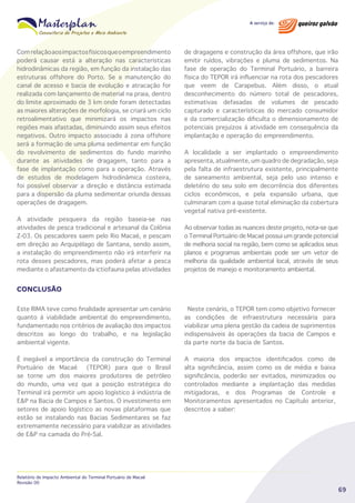 Com relação aos impactos físicos que o empreendimento
poderá causar está a alteração nas características
hidrodinâmicas da região, em função da instalação das
estruturas offshore do Porto. Se a manutenção do
canal de acesso e bacia de evolução e atracação for
realizada com lançamento de material na praia, dentro
do limite aproximado de 3 km onde foram detectadas
as maiores alterações de morfologia, se criará um ciclo
retroalimentativo que minimizará os impactos nas
regiões mais afastadas, diminuindo assim seus efeitos
negativos. Outro impacto associado à zona offshore
será a formação de uma pluma sedimentar em função
do revolvimento de sedimentos do fundo marinho
durante as atividades de dragagem, tanto para a
fase de implantação como para a operação. Através
de estudos de modelagem hidrodinâmica costeira,
foi possível observar a direção e distância estimada
para a dispersão da pluma sedimentar oriunda dessas
operações de dragagem.
A atividade pesqueira da região baseia-se nas
atividades de pesca tradicional e artesanal da Colônia
Z-03. Os pescadores saem pelo Rio Macaé, e pescam
em direção ao Arquipélago de Santana, sendo assim,
a instalação do empreendimento não irá interferir na
rota desses pescadores, mas poderá afetar a pesca
mediante o afastamento da ictiofauna pelas atividades

de dragagens e construção da área offshore, que irão
emitir ruídos, vibrações e pluma de sedimentos. Na
fase de operação do Terminal Portuário, a barreira
física do TEPOR irá influenciar na rota dos pescadores
que veem de Carapebus. Além disso, o atual
desconhecimento do número total de pescadores,
estimativas defasadas de volumes de pescado
capturado e características do mercado consumidor
e da comercialização dificulta o dimensionamento de
potenciais prejuízos à atividade em consequência da
implantação e operação do empreendimento.
A localidade a ser implantado o empreendimento
apresenta, atualmente, um quadro de degradação, seja
pela falta de infraestrutura existente, principalmente
de saneamento ambiental, seja pelo uso intenso e
deletério do seu solo em decorrência dos diferentes
ciclos econômicos, e pela expansão urbana, que
culminaram com a quase total eliminação da cobertura
vegetal nativa pré-existente.
Ao observar todas as nuances deste projeto, nota-se que
o Terminal Portuário de Macaé possui um grande potencial
de melhoria social na região, bem como se aplicados seus
planos e programas ambientais pode ser um vetor de
melhoria da qualidade ambiental local, através de seus
projetos de manejo e monitoramento ambiental.

CONCLUSÃO
Este RIMA teve como finalidade apresentar um cenário
quanto à viabilidade ambiental do empreendimento,
fundamentado nos critérios de avaliação dos impactos
descritos ao longo do trabalho, e na legislação
ambiental vigente.

Neste cenário, o TEPOR tem como objetivo fornecer
as condições de infraestrutura necessária para
viabilizar uma plena gestão da cadeia de suprimentos
indispensáveis às operações da bacia de Campos e
da parte norte da bacia de Santos.

É inegável a importância da construção do Terminal
Portuário de Macaé
(TEPOR) para que o Brasil
se torne um dos maiores produtores de petróleo
do mundo, uma vez que a posição estratégica do
Terminal irá permitir um apoio logístico à indústria de
E&P na Bacia de Campos e Santos. O investimento em
setores de apoio logístico as novas plataformas que
estão se instalando nas Bacias Sedimentares se faz
extremamente necessário para viabilizar as atividades
de E&P na camada do Pré-Sal.

A maioria dos impactos identificados como de
alta significância, assim como os de média e baixa
significância, poderão ser evitados, minimizados ou
controlados mediante a implantação das medidas
mitigadoras, e dos Programas de Controle e
Monitoramentos apresentados no Capítulo anterior,
descritos a saber:

Relatório de Impacto Ambiental do Terminal Portuário de Macaé
Revisão 00

69

 