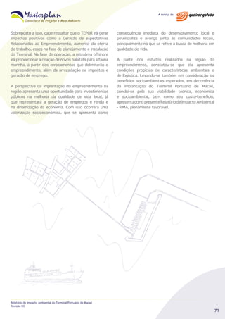 Sobreposto a isso, cabe ressaltar que o TEPOR irá gerar
impactos positivos como a Geração de expectativas
Relacionadas ao Empreendimento, aumento da oferta
de trabalho, esses na fase de planejamento e instalação
do Terminal. Na fase de operação, a retroárea offshore
irá proporcionar a criação de novos habitats para a fauna
marinha, a partir dos enrocamentos que delimitarão o
empreendimento, além da arrecadação de impostos e
geração de emprego.
A perspectiva da implantação do empreendimento na
região apresenta uma oportunidade para investimentos
públicos na melhoria da qualidade de vida local, já
que representará a geração de empregos e renda e
na dinamização da economia. Com isso ocorrerá uma
valorização socioeconômica, que se apresenta como

Relatório de Impacto Ambiental do Terminal Portuário de Macaé
Revisão 00

consequência imediata do desenvolvimento local e
potencializa o avanço junto às comunidades locais,
principalmente no que se refere a busca de melhoria em
qualidade de vida.
A partir dos estudos realizados na região do
empreendimento, constatou-se que ela apresenta
condições propícias de características ambientais e
de logística. Levando-se também em consideração os
benefícios socioambientais esperados, em decorrência
da implantação do Terminal Portuário de Macaé,
conclui-se pela sua viabilidade técnica, econômica
e socioambiental, bem como seu custo-benefício,
apresentado no presente Relatório de Impacto Ambiental
- RIMA, plenamente favorável.

71

 