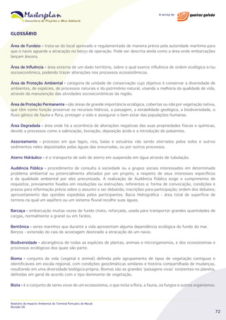 GLOSSÁRIO
Área de Fundeio - trata-se do local aprovado e regulamentado de maneira prévia pela autoridade marítima para
que o navio aguarde a atracação no berço de operação. Pode ser descrita ainda como a área onde embarcações
lançam âncora.
Área de Influência - área externa de um dado território, sobre o qual exerce influência de ordem ecológica e/ou
socioeconômica, podendo trazer alterações nos processos ecossistêmicos.
Área de Proteção Ambiental - categoria de unidade de conservação cujo objetivo é conservar a diversidade de
ambientes, de espécies, de processos naturais e do patrimônio natural, visando a melhoria da qualidade de vida,
através da manutenção das atividades socioeconômicas da região.
Área de Proteção Permanente - são áreas de grande importância ecológica, cobertas ou não por vegetação nativa,
que têm como função preservar os recursos hídricos, a paisagem, a estabilidade geológica, a biodiversidade, o
fluxo gênico de fauna e flora, proteger o solo e assegurar o bem estar das populações humanas.
Área Degradada - área onde há a ocorrência de alterações negativas das suas propriedades físicas e químicas,
devido a processos como a salinização, lixiviação, deposição ácida e a introdução de poluentes.
Assoreamento - processo em que lagos, rios, baías e estuários vão sendo aterrados pelos solos e outros
sedimentos neles depositados pelas águas das enxurradas, ou por outros processos.
Aterro Hidráulico - é o transporte de solo de aterro em suspensão em água através de tubulação.
Audiência Pública - procedimento de consulta à sociedade ou a grupos sociais interessados em determinado
problema ambiental ou potencialmente afetados por um projeto, a respeito de seus interesses específicos
e da qualidade ambiental por eles preconizada. A realização de Audiência Pública exige o cumprimento de
requisitos, previamente fixados em resoluções ou instruções, referentes a: forma de convocação, condições e
prazos para informação prévia sobre o assunto a ser debatido; inscrições para participação; ordem dos debates;
aproveitamento das opiniões expedidas pelos participantes. Bacia Hidrográfica - área total de superfície de
terreno na qual um aqüífero ou um sistema fluvial recolhe suas águas.
Barcaça - embarcação muitas vezes de fundo chato, reforçada, usada para transportar grandes quantidades de
cargas, normalmente a granel ou em fardos.
Bentônica - seres marinhos que durante a vida apresentam alguma dependência ecológica do fundo do mar.
Berços - extensão do cais de acostagem destinado a atracação de um navio.
Biodiversidade - abrangência de todas as espécies de plantas, animais e microrganismos, e dos ecossistemas e
processos ecológicos dos quais são parte.
Bioma - conjunto de vida (vegetal e animal) definida pelo agrupamento de tipos de vegetação contíguos e
identificáveis em escala regional, com condições geoclimáticas similares e história compartilhada de mudanças,
resultando em uma diversidade biológica própria. Biomas são as grandes ‘paisagens vivas’ existentes no planeta,
definidas em geral de acordo com o tipo dominante de vegetação.
Biota - é o conjunto de seres vivos de um ecossistema, o que inclui a flora, a fauna, os fungos e outros organismos.

Relatório de Impacto Ambiental do Terminal Portuário de Macaé
Revisão 00

72

 