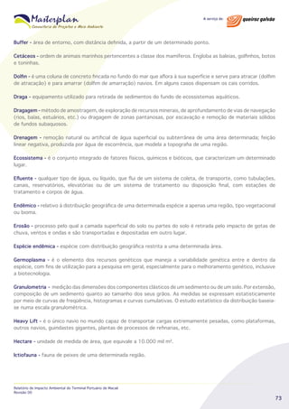 Buffer - área de entorno, com distância definida, a partir de um determinado ponto.
Cetáceos - ordem de animais marinhos pertencentes a classe dos mamíferos. Engloba as baleias, golfinhos, botos
e toninhas.
Dolfin - é uma coluna de concreto fincada no fundo do mar que aflora à sua superfície e serve para atracar (dolfim
de atracação) e para amarrar (dolfim de amarração) navios. Em alguns casos dispensam os cais corridos.
Draga - equipamento utilizado para retirada de sedimentos do fundo de ecossistemas aquáticos.
Dragagem - método de amostragem, de exploração de recursos minerais, de aprofundamento de vias de navegação
(rios, baías, estuários, etc.) ou dragagem de zonas pantanosas, por escavação e remoção de materiais sólidos
de fundos subaquosos.
Drenagem - remoção natural ou artificial de água superficial ou subterrânea de uma área determinada; feição
linear negativa, produzida por água de escorrência, que modela a topografia de uma região.
Ecossistema - é o conjunto integrado de fatores físicos, químicos e bióticos, que caracterizam um determinado
lugar.
Efluente - qualquer tipo de água, ou líquido, que flui de um sistema de coleta, de transporte, como tubulações,
canais, reservatórios, elevatórias ou de um sistema de tratamento ou disposição final, com estações de
tratamento e corpos de água.
Endêmico - relativo à distribuição geográfica de uma determinada espécie a apenas uma região, tipo vegetacional
ou bioma.
Erosão - processo pelo qual a camada superficial do solo ou partes do solo é retirada pelo impacto de gotas de
chuva, ventos e ondas e são transportadas e depositadas em outro lugar.
Espécie endêmica - espécie com distribuição geográfica restrita a uma determinada área.
Germoplasma - é o elemento dos recursos genéticos que maneja a variabilidade genética entre e dentro da
espécie, com fins de utilização para a pesquisa em geral, especialmente para o melhoramento genético, inclusive
a biotecnologia.
Granulometria - medição das dimensões dos componentes clásticos de um sedimento ou de um solo. Por extensão,
composição de um sedimento quanto ao tamanho dos seus grãos. As medidas se expressam estatisticamente
por meio de curvas de freqüência, histogramas e curvas cumulativas. O estudo estatístico da distribuição baseiase numa escala granulométrica.
Heavy Lift - é o único navio no mundo capaz de transportar cargas extremamente pesadas, como plataformas,
outros navios, guindastes gigantes, plantas de processos de refinarias, etc.
Hectare - unidade de medida de área, que equivale a 10.000 mil m².
Ictiofauna - fauna de peixes de uma determinada região.

Relatório de Impacto Ambiental do Terminal Portuário de Macaé
Revisão 00

73

 