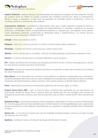 Impacto Ambiental - qualquer alteração das propriedades físicoquímicas e biológicas do meio ambiente, causada
por qualquer forma de matéria ou energia resultante das atividades humanas que, direta ou indiretamente,
afetam a saúde, a segurança e o bem estar da população, as atividades sociais e econômicas, a biota, as
condições estéticas e sanitárias do meio ambiente.
Licenciamento Ambiental - procedimento administrativo pelo qual o órgão ambiental competente licencia a
localização, instalação, ampliação e a operação de empreendimentos e atividades utilizadoras de recursos
ambientais, consideradas efetiva ou potencialmente poluidoras ou daquelas que, sob qualquer forma, possam
causar degradação ambiental, considerando as disposições legais e regulamentares e as normas técnicas
aplicáveis ao caso (Resolução CONAMA 237/97).
Litologia - ciência que estuda as rochas.
Mitigação - ação com o intuito de prevenir ou reduzir um determinado impacto ambiental.
Morfologia - o estudo das formas e estruturas que a matéria pode tomar.
Offshore - termo utilizado para as atividades, como por exemplo exploração e perfuração, realizadas no mar.
Onshore - é o termo utilizado para as atividades realizadas na parte terrestre.
Píer - espécie de infraestrutura portuária que se projeta para dentro do mar e oferece atracação para os navios,
em suas laterais. O mesmo que berço de atracação.
Planctônica - conjunto de organismos aquáticos que flutuam na superfície ao sabor das correntes. Em sua maioria
são seres microscópicos.
Plano Diretor - é um documento que sintetiza e torna explícitos os objetivos consensuados para o Município e
estabelece princípios, diretrizes e normas a serem utilizadas como base para que as decisões dos atores envolvidos
no processo de desenvolvimento urbano convirjam, tanto quanto possível, na direção desses objetivos.
Pluma - delimitação da extensão da contaminação (poluentes) de um meio (água, ar e solo).
Produto Interno Bruto (PIB) - valor do total de bens e serviços finais produzidos em um país durante um
determinado período de tempo. Bens e serviços finais são aqueles que não são utilizados como insumos na
produção de outros bens e serviços, pelo menos no período a que se refere o cálculo do PIB. Série calculada pelo
IBGE.
Qualidade da Água - características químicas, físicas e biológicas, relacionadas com o seu uso para um determinado
fim. A mesma água pode ser de boa qualidade para um determinado fim e de má qualidade para outro, dependendo
de suas características e das exigências requeridas pelo uso específico. É calculada pelo IQA (Índice de Qualidade
da Água).
Quebra mar - é uma estrutura costeira que tem por finalidade principal proteger a costa ou um porto da ação
das ondas do mar e do clima.
Quelônios - constituem todas as formas de tartarugas identificadas no mundo.

Relatório de Impacto Ambiental do Terminal Portuário de Macaé
Revisão 00

74

 