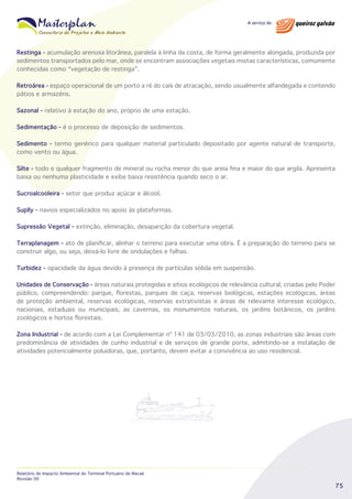 Restinga - acumulação arenosa litorânea, paralela à linha da costa, de forma geralmente alongada, produzida por
sedimentos transportados pelo mar, onde se encontram associações vegetais mistas características, comumente
conhecidas como “vegetação de restinga”.
Retroárea - espaço operacional de um porto a ré do caís de atracação, sendo usualmente alfandegada e contendo
pátios e armazéns.
Sazonal - relativo à estação do ano, próprio de uma estação.
Sedimentação - é o processo de deposição de sedimentos.
Sedimento - termo genérico para qualquer material particulado depositado por agente natural de transporte,
como vento ou água.
Silte - todo e qualquer fragmento de mineral ou rocha menor do que areia fina e maior do que argila. Apresenta
baixa ou nenhuma plasticidade e exibe baixa resistência quando seco o ar.
Sucroalcooleira - setor que produz açúcar e álcool.
Suplly - navios especializados no apoio às plataformas.
Supressão Vegetal - extinção, eliminação, desaparição da cobertura vegetal.
Terraplanagem - ato de planificar, alinhar o terreno para executar uma obra. É a preparação do terreno para se
construir algo, ou seja, deixá-lo livre de ondulações e falhas.
Turbidez - opacidade da água devido à presença de partículas sólida em suspensão.
Unidades de Conservação - áreas naturais protegidas e sítios ecológicos de relevância cultural, criadas pelo Poder
pùblico, compreendendo: parque, florestas, parques de caça, reservas biológicas, estações ecológicas, áreas
de proteção ambiental, reservas ecológicas, reservas extrativistas e áreas de relevante interesse ecológico,
nacionais, estaduais ou municipais, as cavernas, os monumentos naturais, os jardins botânicos, os jardins
zoológicos e hortos florestais.
Zona Industrial - de acordo com a Lei Complementar nº 141 de 03/03/2010, as zonas industriais são áreas com
predominância de atividades de cunho industrial e de serviços de grande porte, admitindo-se a instalação de
atividades potencialmente poluidoras, que, portanto, devem evitar a convivência ao uso residencial.

Relatório de Impacto Ambiental do Terminal Portuário de Macaé
Revisão 00

75

 