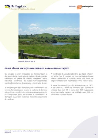 Figura 6: Área da fase 3

QUAIS SÃO OS SERVIÇOS NECESSÁRIOS PARA A IMPLANTAÇÃO?
Os serviços a serem realizados são terraplenagem e
drenagem pluvial, construção do viaduto e da sub estação,
construção da ponte de acesso, dragagem, aterro
hidráulico, construção do quebra-mar/enrocamento,
construção dos berços de atracação e construção do píer.
A terraplenagem será realizada para o nivelamento do
terreno. Será necessário o corte e o aterro do terreno,
utilizando na operação trator esteira, caminhão basculante,
pá carregadeira, retro escavadeira e colheitadeira. A
drenagem pluvial será elaborada mediante acoplamento
de manilhas.

Relatório de Impacto Ambiental do Terminal Portuário de Macaé
Revisão 00

A construção do viaduto rodoviário, que ligará a Fase 1
e 2 até a Fase 3, passará por cima da Rodovia Amaral
Peixoto permitindo a conexão direta das áreas do
empreendimento sem interferência com o trânsito local.
A ponte de acesso (Figura 7) terá dimensão de 1.631
m de extensão, 3 faixas de rolamento para trânsito de
veículos, duas com 3,5 m e uma com 3,00 m, passarela
lateral protegida, canaleta de utilidade com 1,20 m,
totalizando 12 m de largura.

9

 
