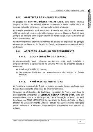 RELATÓRIO DE IMPACTO AMBIENTAL - RIMA
CENTRAL EÓLICA TRAIRI LTDA. | INFORMAÇÕES GERAIS
1.5
1.5. OBJETIVOS DO EMPREENDIMENTO
O projeto da CENTRAL EÓLICA TRAIRI LTDA. tem como objetivo
ampliar a oferta de energia elétrica utilizando o vento como fonte de
energia natural e renovável, sem agredir o meio ambiente.
A energia produzida será destinada à venda no mercado de energia
elétrica nacional, através de leilão promovido pelo Governo Federal para
compra de energia elétrica proveniente de fonte eólica, ou no Ambiente de
Contratação Livre - ACL.
O empreendimento atende aos termos da política de expansão de geração
de energia do Governo do Estado do Ceará, objetivando a autossuficiência
do Estado.
1.6. ASPECTOS LEGAIS DO EMPREENDIMENTO
1.6.1. DOCUMENTAÇÃO DO TERRENO
A documentação legal referente ao terreno onde será instalado o
empreendimento é apresentada no Volume Anexos do presente estudo e
consta de:
 Matrícula/Certidão do Imóvel;
 Instrumento Particular de Arrendamento de Imóvel e Outras
Avenças.
1.6.2. ANUÊNCIA DA PREFEITURA
A Prefeitura Municipal de Trairi concedeu atestado dando anuência para
fins de licenciamento ambiental do empreendimento.
Segundo as atribuições da Prefeitura Municipal de Trairi, com fins de
licenciamento ambiental, a CENTRAL EÓLICA TRAIRI LTDA. está em
conformidade com a Lei Municipal de “Uso e Ocupação do Solo”. Ela está
localizada na ZONA LITORÂNEA do município de Trairi, definida no Plano
Diretor de Desenvolvimento Urbano - PDDU, não apresentando restrições
neste momento. A referida documentação encontra-se nos anexos do
estudo.
 