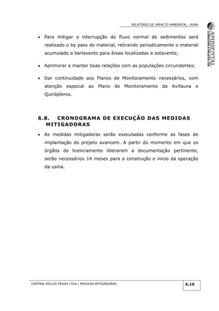 RELATÓRIO DE IMPACTO AMBIENTAL - RIMA
CENTRAL EÓLICA TRAIRI LTDA.| MEDIDAS MITIGADORAS 6.10
 Para mitigar a interrupção do fluxo normal de sedimentos será
realizado o by pass do material, retirando periodicamente o material
acumulado a barlavento para áreas localizadas a sotavento;
 Aprimorar e manter boas relações com as populações circundantes;
 Dar continuidade aos Planos de Monitoramento necessários, com
atenção especial ao Plano de Monitoramento da Avifauna e
Quirópteros.
6.8. CRONOGRAMA DE EXECUÇÃO DAS MEDIDAS
MITIGADORAS
 As medidas mitigadoras serão executadas conforme as fases de
implantação do projeto avancem. A partir do momento em que os
órgãos de licenciamento liberarem a documentação pertinente,
serão necessários 14 meses para a construção e início da operação
da usina.
 