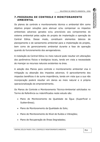 RELATÓRIO DE IMPACTO AMBIENTAL - RIMA
CENTRAL EÓLICA TRAIRI LTDA.| CONTROLE E MONITORAMENTO AMBIENTAL
7.1
7. PROGRAMA DE CONTROLE E MONITORAMENTO
AMBIENTAL
Os planos de controle e monitoramento técnico e ambiental têm como
objetivo propor soluções para atenuar e/ou compensar os impactos
ambientais adversos gerados e/ou previsíveis aos componentes do
sistema ambiental pelas ações do projeto de implantação e operação da
Central Eólica. Desse modo, constituem elementos básicos de
planejamento e de saneamento ambiental para a implantação do projeto,
bem como de gerenciamento ambiental durante a fase de operação
quando do funcionamento dos aerogeradores.
A instalação da Central Eólica no meio natural pode resultar em alterações
dos parâmetros físicos e biológicos locais, tendo em vista a necessidade
de manejar os recursos naturais existentes na área.
A adoção dos Planos para controle e monitoramento ambiental visa à
mitigação ou absorção dos impactos adversos. O aproveitamento dos
impactos benéficos é de suma importância, tendo em vista que a sua não
incorporação poderá resultar em danos ao meio natural e à própria
operacionalização do empreendimento.
Os Planos de Controle e Monitoramento Técnico-Ambiental solicitados no
Termo de Referência ou indentificados neste estudo são:
 Plano de Monitoramento da Qualidade da Água (Superficial e
Subterrânea);
 Plano de Monitoramento da Qualidade do Solo;
 Plano de Monitoramento do Nível de Ruídos e Vibrações;
 Plano de Recuperação de Áreas Degradadas;
 