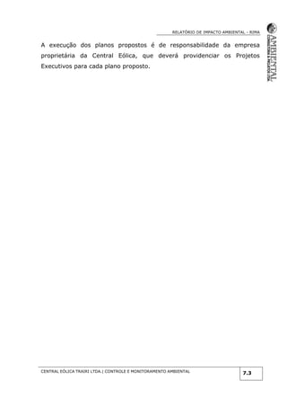 RELATÓRIO DE IMPACTO AMBIENTAL - RIMA
CENTRAL EÓLICA TRAIRI LTDA.| CONTROLE E MONITORAMENTO AMBIENTAL
7.3
A execução dos planos propostos é de responsabilidade da empresa
proprietária da Central Eólica, que deverá providenciar os Projetos
Executivos para cada plano proposto.
 