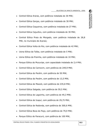 RELATÓRIO DE IMPACTO AMBIENTAL - RIMA
CENTRAL EÓLICA TRAIRI LTDA.| PLANOS E PROJETOS CO-LOCALIZADOS 8.2
 Central Eólica Araras, com potência instalada de 30 MW;
 Central Eólica Garças, com potência instalada de 30 MW;
 Central Eólica Coqueiros, com potência instalada de 27 MW;
 Central Eólica Cajucôco, com potência instalada de 30 MW;
 Central Eólica Praia do Morgado, com potência instalada de 28,8
MW, no município de Acaraú;
 Central Eólica Volta do Rio, com potência instalada de 42 MW;
 Usina Eólica da Taíba, com potência instalada de 5 MW;
 Usina Eólica da Prainha, com potência instalada de 10 MW;
 Parque Eólico do Mucuripe, com capacidade instalada de 2,4 MW;
 Central Eólica de Camocim, com potência de 249,9 MW;
 Central Eólica do Pecém, com potência de 50 MW;
 Central Eólica do Pecém, com potência de 13,5 MW;
 Central Eólica de Maceió, com potência de 235,8 MW;
 Central Eólica Salgada, com potência de 59,5 MW;
 Central Eólica de Lagoinha, com potência de 49,3 MW;
 Central Eólica de Icapuí, com potência de 29,75 MW;
 Central Eólica de Redonda, com potência de 300,6 MW;
 Central Eólica Boca do Poço, com potência de 79,9 MW;
 Parque Eólico de Paracurú, com potência de 100 MW;
 