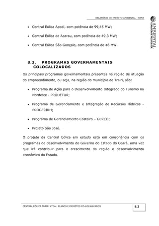 RELATÓRIO DE IMPACTO AMBIENTAL - RIMA
CENTRAL EÓLICA TRAIRI LTDA.| PLANOS E PROJETOS CO-LOCALIZADOS 8.3
 Central Eólica Apodi, com potência de 99,45 MW;
 Central Eólica de Acarau, com potência de 49,3 MW;
 Central Eólica São Gonçalo, com potência de 46 MW.
8.3. PROGRAMAS GOVERNAMENTAIS
COLOCALIZADOS
Os principais programas governamentais presentes na região de atuação
do empreendimento, ou seja, na região do município de Trairi, são:
 Programa de Ação para o Desenvolvimento Integrado do Turismo no
Nordeste - PRODETUR;
 Programa de Gerenciamento e Integração de Recursos Hídricos -
PROGERIRH;
 Programa de Gerenciamento Costeiro – GERCO;
 Projeto São José.
O projeto da Central Eólica em estudo está em consonância com os
programas de desenvolvimento do Governo do Estado do Ceará, uma vez
que irá contribuir para o crescimento da região e desenvolvimento
econômico do Estado.
 