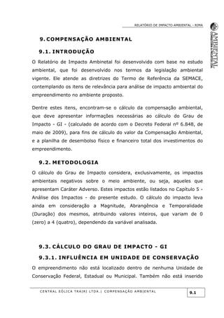 RELATÓRIO DE IMPACTO AMBIENTAL - RIMA
C E N T R A L E Ó L I C A T R A I R I L T D A . | C O M P E NS A Ç Ã O A M B I E NT A L
9.1
9. COMPENSAÇÃO AMBIENTAL
9.1. INTRODUÇÃO
O Relatório de Impacto Ambinetal foi desenvolvido com base no estudo
ambiental, que foi desenvolvido nos termos da legislação ambiental
vigente. Ele atende as diretrizes do Termo de Referência da SEMACE,
contemplando os itens de relevância para análise de impacto ambiental do
empreendimento no ambiente proposto.
Dentre estes itens, encontram-se o cálculo da compensação ambiental,
que deve apresentar informações necessárias ao cálculo do Grau de
Impacto - GI - (calculado de acordo com o Decreto Federal nº 6.848, de
maio de 2009), para fins de cálculo do valor da Compensação Ambiental,
e a planilha de desembolso físico e financeiro total dos investimentos do
empreendimento.
9.2. METODOLOGIA
O cálculo do Grau de Impacto considera, exclusivamente, os impactos
ambientais negativos sobre o meio ambiente, ou seja, aqueles que
apresentam Caráter Adverso. Estes impactos estão listados no Capítulo 5 -
Análise dos Impactos - do presente estudo. O cálculo do impacto leva
ainda em consideração a Magnitude, Abrangência e Temporalidade
(Duração) dos mesmos, atribuindo valores inteiros, que variam de 0
(zero) a 4 (quatro), dependendo da variável analisada.
9.3. CÁLCULO DO GRAU DE IMPACTO - GI
9.3.1. INFLUÊNCIA EM UNIDADE DE CONSERVAÇÃO
O empreendimento não está localizado dentro de nenhuma Unidade de
Conservação Federal, Estadual ou Municipal. Também não está inserido
 