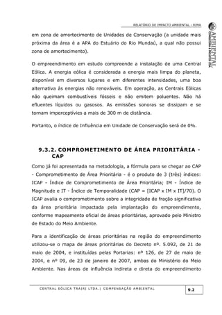 RELATÓRIO DE IMPACTO AMBIENTAL - RIMA
C E N T R A L E Ó L I C A T R A I R I L T D A . | C O M P E NS A Ç Ã O A M B I E NT A L
9.2
em zona de amortecimento de Unidades de Conservação (a unidade mais
próxima da área é a APA do Estuário do Rio Mundaú, a qual não possui
zona de amortecimento).
O empreendimento em estudo compreende a instalação de uma Central
Eólica. A energia eólica é considerada a energia mais limpa do planeta,
disponível em diversos lugares e em diferentes intensidades, uma boa
alternativa às energias não renováveis. Em operação, as Centrais Eólicas
não queimam combustíveis fósseis e não emitem poluentes. Não há
efluentes líquidos ou gasosos. As emissões sonoras se dissipam e se
tornam imperceptívies a mais de 300 m de distância.
Portanto, o índice de Influência em Unidade de Conservação será de 0%.
9.3.2. COMPROMETIMENTO DE ÁREA PRIORITÁRIA -
CAP
Como já foi apresentada na metodologia, a fórmula para se chegar ao CAP
- Comprometimento de Área Prioritária - é o produto de 3 (três) índices:
ICAP - Índice de Comprometimento de Área Prioritária; IM - Índice de
Magnitude e IT - Índice de Temporalidade (CAP = [ICAP x IM x IT]/70). O
ICAP avalia o comprometimento sobre a integridade de fração significativa
da área prioritária impactada pela implantação do empreendimento,
conforme mapeamento oficial de áreas prioritárias, aprovado pelo Ministro
de Estado do Meio Ambiente.
Para a identificação de áreas prioritárias na região do empreendimento
utilizou-se o mapa de áreas prioritárias do Decreto nº. 5.092, de 21 de
maio de 2004, e instituídas pelas Portarias: nº 126, de 27 de maio de
2004, e nº 09, de 23 de janeiro de 2007, ambas do Ministério do Meio
Ambiente. Nas áreas de influência indireta e direta do empreendimento
 