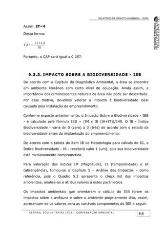 RELATÓRIO DE IMPACTO AMBIENTAL - RIMA
C E N T R A L E Ó L I C A T R A I R I L T D A . | C O M P E NS A Ç Ã O A M B I E NT A L
9.5
Assim: IT=4
Desta forma:
70
4x1x1
=CAP
Portanto, o CAP será igual a 0,057.
9.3.3. IMPACTO SOBRE A BIODIVERSIDADE - ISB
De acordo com o Capítulo do Diagnóstico Ambiental, a área se encontra
em ambiente litorâneo com certo nível de ocupação. Ainda assim, a
importância dos remanescentes naturais da área não pode ser descartada.
Por esse motivo, devemos valorar o impacto à biodiversidade local
causado pela instalação do empreendimento.
Conforme exposto anteriormente, o Impacto Sobre a Biodiversidade - ISB
- é calculado pela fórmula ISB = [IM x IB (IA+IT)]/140. O IB - Índice
Biodiversidade - varia de 0 (zero) a 3 (três) de acordo com o estado da
biodiversidade antes da implantação do empreendimento.
De acordo com a tabela do item IB da Metodologia para cálculo do IG, o
Índice Biodiversidade - IB - receberá valor 1 (um), pois sua biodiversidade
está medianamente comprometida.
Para valoração dos índices IM (Magnitude), IT (temporalidade) e IA
(abrangência), tomou-se o Capítulo 5 - Análise dos Impactos - como
referência, pois o Quadro 5.2 apresenta o check list dos impactos
ambientais, analisa-os e atribui valores a estes parâmetros.
Os impactos ambientais que orientaram o cálculo do ISB foram os
impactos sobre a avifauna e sobre o ambiente propriamente dito, assim,
apresentam-se os valores para as variáveis componentes do ISB a seguir:
 