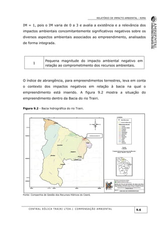 RELATÓRIO DE IMPACTO AMBIENTAL - RIMA
C E N T R A L E Ó L I C A T R A I R I L T D A . | C O M P E NS A Ç Ã O A M B I E NT A L
9.6
IM = 1, pois o IM varia de 0 a 3 e avalia a existência e a relevância dos
impactos ambientais concomitantemente significativos negativos sobre os
diversos aspectos ambientais associados ao empreendimento, analisados
de forma integrada.
1
Pequena magnitude do impacto ambiental negativo em
relação ao comprometimento dos recursos ambientais.
O índice de abrangência, para empreendimentos terrestres, leva em conta
o contexto dos impactos negativos em relação à bacia na qual o
empreendimento está inserido. A figura 9.2 mostra a situação do
empreendimento dentro da Bacia do rio Trairi.
Figura 9.2 - Bacia hidrográfica do rio Trairi.
Fonte: Companhia de Gestão dos Recursos Hídricos do Ceará.
EMPREENDIMENTO
 