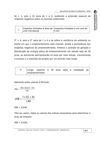 RELATÓRIO DE IMPACTO AMBIENTAL - RIMA
C E N T R A L E Ó L I C A T R A I R I L T D A . | C O M P E NS A Ç Ã O A M B I E NT A L
9.7
IA = 1, pois o IA varia de 1 a 4, avaliando a extensão espacial de
impactos negativos sobre os recursos ambientais:
1
Impactos limitados à área de
uma microbacia
Impactos limitados a um raio de
5 km
IT = 4, pois o IT varia de 1 a 4 e se refere à resiliência do ambiente ou
bioma em que o empreendimento está inserido. Avalia a persistência dos
impactos negativos do empreendimento. Embora o contrato de geração e
distribuição de energia eólica do empreendimento em estudo seja de 20
anos, as estruturas permanecerão no local por mais tempo, vislumbrando
o sucesso e a extensão do projeto por um período mais longo.
4 Longa: superior a 30 anos após a instalação do
empreendimento.
Aplicando estes valores à fórmula:
140
IT)+(IAIBxIM
=ISB
140
)41(11 
ISB
ISB = 0,036
Têm-se, assim, todos os valores dos índices necessários para determinar o
Grau de Impacto:
ISB = 0,036;
 