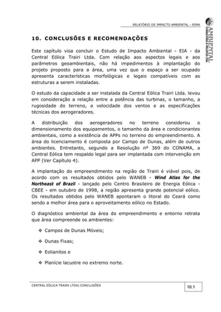RELATÓRIO DE IMPACTO AMBIENTAL - RIMA
CENTRAL EÓLICA TRAIRI LTDA| CONCLUSÕES
10.1
10. CONCLUSÕES E RECOMENDAÇÕES
Este capítulo visa concluir o Estudo de Impacto Ambiental - EIA - da
Central Eólica Trairi Ltda. Com relação aos aspectos legais e aos
parâmetros geoambientais, não há impedimentos à implantação do
projeto proposto para a área, uma vez que o espaço a ser ocupado
apresenta características morfológicas e legais compatíveis com as
estruturas a serem instaladas.
O estudo da capacidade a ser instalada da Central Eólica Trairi Ltda. levou
em consideração a relação entre a potência das turbinas, o tamanho, a
rugosidade do terreno, a velocidade dos ventos e as especificações
técnicas dos aerogeradores.
A distribuição dos aerogeradores no terreno considerou o
dimensionamento dos equipamentos, o tamanho da área e condicionantes
ambientais, como a existência de APPs no terreno do empreendimento. A
área do licenciamento é composta por Campo de Dunas, além de outros
ambientes. Entretanto, segundo a Resolução nº 369 do CONAMA, a
Central Eólica tem respaldo legal para ser implantada com intervenção em
APP (Ver Capítulo 4).
A implantação do empreendimento na região de Trairi é viável pois, de
acordo com os resultados obtidos pelo WANEB - Wind Atlas for the
Northeast of Brazil - lançado pelo Centro Brasileiro de Energia Eólica -
CBEE - em outubro de 1998, a região apresenta grande potencial eólico.
Os resultados obtidos pelo WANEB apontaram o litoral do Ceará como
sendo a melhor área para o aproveitamento eólico no Estado.
O diagnóstico ambiental da área do empreendimento e entorno retrata
que área compreende os ambientes:
 Campos de Dunas Móveis;
 Dunas Fixas;
 Eolianitos e
 Planície lacustre no extremo norte.
 