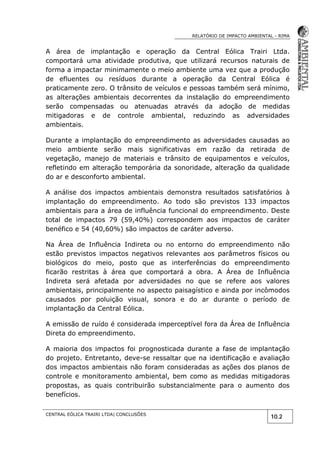 RELATÓRIO DE IMPACTO AMBIENTAL - RIMA
CENTRAL EÓLICA TRAIRI LTDA| CONCLUSÕES
10.2
A área de implantação e operação da Central Eólica Trairi Ltda.
comportará uma atividade produtiva, que utilizará recursos naturais de
forma a impactar minimamente o meio ambiente uma vez que a produção
de efluentes ou resíduos durante a operação da Central Eólica é
praticamente zero. O trânsito de veículos e pessoas também será mínimo,
as alterações ambientais decorrentes da instalação do empreendimento
serão compensadas ou atenuadas através da adoção de medidas
mitigadoras e de controle ambiental, reduzindo as adversidades
ambientais.
Durante a implantação do empreendimento as adversidades causadas ao
meio ambiente serão mais significativas em razão da retirada de
vegetação, manejo de materiais e trânsito de equipamentos e veículos,
refletindo em alteração temporária da sonoridade, alteração da qualidade
do ar e desconforto ambiental.
A análise dos impactos ambientais demonstra resultados satisfatórios à
implantação do empreendimento. Ao todo são previstos 133 impactos
ambientais para a área de influência funcional do empreendimento. Deste
total de impactos 79 (59,40%) correspondem aos impactos de caráter
benéfico e 54 (40,60%) são impactos de caráter adverso.
Na Área de Influência Indireta ou no entorno do empreendimento não
estão previstos impactos negativos relevantes aos parâmetros físicos ou
biológicos do meio, posto que as interferências do empreendimento
ficarão restritas à área que comportará a obra. A Área de Influência
Indireta será afetada por adversidades no que se refere aos valores
ambientais, principalmente no aspecto paisagístico e ainda por incômodos
causados por poluição visual, sonora e do ar durante o período de
implantação da Central Eólica.
A emissão de ruído é considerada imperceptível fora da Área de Influência
Direta do empreendimento.
A maioria dos impactos foi prognosticada durante a fase de implantação
do projeto. Entretanto, deve-se ressaltar que na identificação e avaliação
dos impactos ambientais não foram consideradas as ações dos planos de
controle e monitoramento ambiental, bem como as medidas mitigadoras
propostas, as quais contribuirão substancialmente para o aumento dos
benefícios.
 