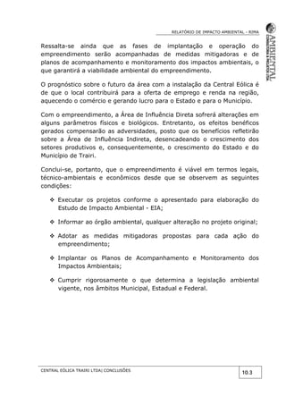 RELATÓRIO DE IMPACTO AMBIENTAL - RIMA
CENTRAL EÓLICA TRAIRI LTDA| CONCLUSÕES
10.3
Ressalta-se ainda que as fases de implantação e operação do
empreendimento serão acompanhadas de medidas mitigadoras e de
planos de acompanhamento e monitoramento dos impactos ambientais, o
que garantirá a viabilidade ambiental do empreendimento.
O prognóstico sobre o futuro da área com a instalação da Central Eólica é
de que o local contribuirá para a oferta de emprego e renda na região,
aquecendo o comércio e gerando lucro para o Estado e para o Município.
Com o empreendimento, a Área de Influência Direta sofrerá alterações em
alguns parâmetros físicos e biológicos. Entretanto, os efeitos benéficos
gerados compensarão as adversidades, posto que os benefícios refletirão
sobre a Área de Influência Indireta, desencadeando o crescimento dos
setores produtivos e, consequentemente, o crescimento do Estado e do
Município de Trairi.
Conclui-se, portanto, que o empreendimento é viável em termos legais,
técnico-ambientais e econômicos desde que se observem as seguintes
condições:
 Executar os projetos conforme o apresentado para elaboração do
Estudo de Impacto Ambiental - EIA;
 Informar ao órgão ambiental, qualquer alteração no projeto original;
 Adotar as medidas mitigadoras propostas para cada ação do
empreendimento;
 Implantar os Planos de Acompanhamento e Monitoramento dos
Impactos Ambientais;
 Cumprir rigorosamente o que determina a legislação ambiental
vigente, nos âmbitos Municipal, Estadual e Federal.
 