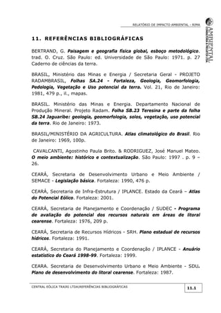RELATÓRIO DE IMPACTO AMBIENTAL - RIMA
CENTRAL EÓLICA TRAIRI LTDA|REFERÊNCIAS BIBLIOGRÁFICAS
11.1
11. REFERÊNCIAS BIBLIOGRÁFICAS
BERTRAND, G. Paisagem e geografia física global, esboço metodológico.
trad. O. Cruz. São Paulo: ed. Universidade de São Paulo: 1971. p. 27
Caderno de ciências da terra.
BRASIL, Ministério das Minas e Energia / Secretaria Geral - PROJETO
RADAMBRASIL, Folhas SA.24 - Fortaleza, Geologia, Geomorfologia,
Pedologia, Vegetação e Uso potencial da terra. Vol. 21, Rio de Janeiro:
1981, 479 p., il., mapas.
BRASIL. Ministério das Minas e Energia. Departamento Nacional de
Produção Mineral. Projeto Radam. Folha SB.23 Teresina e parte da folha
SB.24 Jaguaribe: geologia, geomorfologia, solos, vegetação, uso potencial
da terra. Rio de Janeiro: 1973.
BRASIL/MINISTÉRIO DA AGRICULTURA. Atlas climatológico do Brasil. Rio
de Janeiro: 1969, 100p.
CAVALCANTI, Agostinho Paula Brito. & RODRIGUEZ, José Manuel Mateo.
O meio ambiente: histórico e contextualização. São Paulo: 1997 . p. 9 –
26.
CEARÁ, Secretaria de Desenvolvimento Urbano e Meio Ambiente /
SEMACE - Legislação básica. Fortaleza: 1990, 476 p.
CEARÁ, Secretaria de Infra-Estrutura / IPLANCE. Estado da Ceará – Atlas
do Potencial Eólico. Fortaleza: 2001.
CEARÁ, Secretaria de Planejamento e Coordenação / SUDEC - Programa
de avaliação do potencial dos recursos naturais em áreas de litoral
cearense. Fortaleza: 1976, 209 p.
CEARÁ, Secretaria de Recursos Hídricos - SRH. Plano estadual de recursos
hídricos. Fortaleza: 1991.
CEARÁ, Secretaria do Planejamento e Coordenação / IPLANCE - Anuário
estatístico do Ceará 1998-99. Fortaleza: 1999.
CEARA. Secretaria de Desenvolvimento Urbano e Meio Ambiente - SDU.
Plano de desenvolvimento do litoral cearense. Fortaleza: 1987.
 