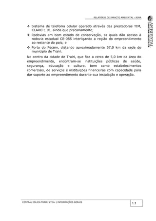 RELATÓRIO DE IMPACTO AMBIENTAL - RIMA
CENTRAL EÓLICA TRAIRI LTDA. | INFORMAÇÕES GERAIS
1.7
 Sistema de telefonia celular operado através das prestadoras TIM,
CLARO E OI, ainda que precariamente;
 Rodovias em bom estado de conservação, as quais dão acesso à
rodovia estadual CE-085 interligando a região do empreendimento
ao restante do país; e
 Porto do Pecém, distando aproximadamente 57,0 km da sede do
município de Trairi.
No centro da cidade de Trairi, que fica a cerca de 5,0 km da área do
empreendimento, encontram-se instituições públicas de saúde,
segurança, educação e cultura, bem como estabelecimentos
comerciais, de serviços e instituições financeiras com capacidade para
dar suporte ao empreendimento durante sua instalação e operação.
 