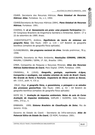 RELATÓRIO DE IMPACTO AMBIENTAL - RIMA
CENTRAL EÓLICA TRAIRI LTDA|REFERÊNCIAS BIBLIOGRÁFICAS
11.2
CEARÁ. Secretaria dos Recursos Hídricos. Plano Estadual de Recursos
Hídricos: Atlas. Fortaleza: 4v, v.1, 1992.
CEARÁ/Secretaria de Recursos Hídricos (SRH). Plano Estadual de Recursos
Hídricos. Fortaleza: 1991.
CHAMAS, R. et al. Saneamento em praia: uma proposta Participativa (In:
XV Congresso Brasileiro de Engenharia Sanitária e Ambiental, Belém: 17 a
22 de setembro de 1989. Anais.
CHRISTOFOLETTI, Antônio. Significância da teoria de sistemas em
geografia física. São Paulo: 1987. p. 119 – 127 Boletim de geografia
teorética (simpósio de geografia física aplicada).
CLIVAR/BRASIL. Um programa nacional do clima. Versão preliminar, 78 p,
1998.
CONAMA, Secretaria do Meio Ambiente. Resoluções CONAMA, 1984/96,
MHUMA / CONAMA / SEMA, 1ª. Ed., Brasília: 1991.
CPRM, Companhia de Pesquisa e Recursos Minerais. Atlas dos Recursos
Hídricos Subterrâneos do Ceará. Meio Digital. CPRM, Fortaleza: 1999.
CRANDALL, R. (1910). Geografia, geologia, suprimento d.água,
transportes e açudagem, nos estados orientais do norte do Brazil: Ceará,
Rio Grande do Norte e Parahyba. Inspectoria de Obras contra as Seccas,
sér. I.D.E., publ. 4, 131 p.
CRUZ, Olga. A geografia física, o geossistema, a paisagem e os estudos
dos processos geomorficos. São Paulo: 1985. p. 53 – 64 Boletim de
geografia teorética (simpósio de geografia física aplicada)
DOTE SÁ, T. Avaliação de impactos ambientais. Notas de aula do Curso
Avaliação de Impactos Ambientais, GAPLAN / SUDEMA, João Pessoa:
1991, 373 p., il.
EMBRAPA. 1999. Sistema Brasileiro de Classificação de Solos. Rio de
Janeiro: 412p.
Governo do Estado do Ceará - Secretaria da Infra-estrutura. Atlas do
Potencial Eólico do Estado Do Ceará, CD ROM, Fortaleza: 2001.
 