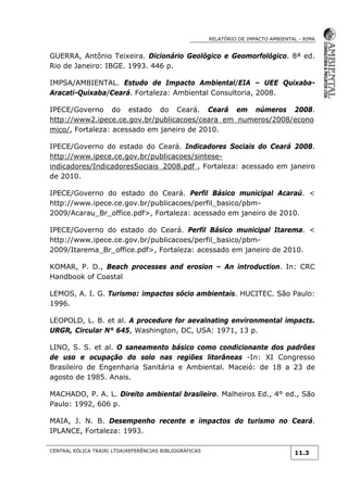 RELATÓRIO DE IMPACTO AMBIENTAL - RIMA
CENTRAL EÓLICA TRAIRI LTDA|REFERÊNCIAS BIBLIOGRÁFICAS
11.3
GUERRA, Antônio Teixeira. Dicionário Geológico e Geomorfológico. 8ª ed.
Rio de Janeiro: IBGE. 1993. 446 p.
IMPSA/AMBIENTAL. Estudo de Impacto Ambiental/EIA – UEE Quixaba-
Aracati-Quixaba/Ceará. Fortaleza: Ambiental Consultoria, 2008.
IPECE/Governo do estado do Ceará. Ceará em números 2008.
http://www2.ipece.ce.gov.br/publicacoes/ceara_em_numeros/2008/econo
mico/, Fortaleza: acessado em janeiro de 2010.
IPECE/Governo do estado do Ceará. Indicadores Sociais do Ceará 2008.
http://www.ipece.ce.gov.br/publicacoes/sintese-
indicadores/IndicadoresSociais_2008.pdf , Fortaleza: acessado em janeiro
de 2010.
IPECE/Governo do estado do Ceará. Perfil Básico municipal Acaraú. <
http://www.ipece.ce.gov.br/publicacoes/perfil_basico/pbm-
2009/Acarau_Br_office.pdf>, Fortaleza: acessado em janeiro de 2010.
IPECE/Governo do estado do Ceará. Perfil Básico municipal Itarema. <
http://www.ipece.ce.gov.br/publicacoes/perfil_basico/pbm-
2009/Itarema_Br_office.pdf>, Fortaleza: acessado em janeiro de 2010.
KOMAR, P. D., Beach processes and erosion – An introduction. In: CRC
Handbook of Coastal
LEMOS, A. I. G. Turismo: impactos sócio ambientais. HUCITEC. São Paulo:
1996.
LEOPOLD, L. B. et al. A procedure for aevalnating environmental impacts.
URGR, Circular N° 645, Washington, DC, USA: 1971, 13 p.
LINO, S. S. et al. O saneamento básico como condicionante dos padrões
de uso e ocupação do solo nas regiões litorâneas -In: XI Congresso
Brasileiro de Engenharia Sanitária e Ambiental. Maceió: de 18 a 23 de
agosto de 1985. Anais.
MACHADO, P. A. L. Direito ambiental brasileiro. Malheiros Ed., 4° ed., São
Paulo: 1992, 606 p.
MAIA, J. N. B. Desempenho recente e impactos do turismo no Ceará.
IPLANCE, Fortaleza: 1993.
 