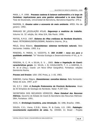 RELATÓRIO DE IMPACTO AMBIENTAL - RIMA
CENTRAL EÓLICA TRAIRI LTDA|REFERÊNCIAS BIBLIOGRÁFICAS
11.4
MAIA, L. P. 1998. Procesos costeros & balance sedimentário a lo largo de
Fortaleza: implicaciones para uma gestion adecuadad e la zona litoral.
Tese de Doutorado, Universidad de Barcelona, Barcelona-Espanha: 270 p.
MAIMON, D. Ensaios sobre a economia do meio ambiente. APED. Rio de
janeiro: 1992.
MANUAIS DE LEGISLAÇÃO ATLAS. Segurança e medicina do trabalho.
Volume 16. 32
ª
edição, Ed. Atlas S/A, São Paulo: 1996.
MATOS, R.M.D. 1987. Sistema de riftes cretáceos do Nordeste Brasileiro.
Natal: PETROBRAS/DEPEX/DEBAR, Relatório Interno, 34 p.
MELO, Dirce Ribeiro. Geossistemas: sistemas territoriais naturais. Belo
Horizonte: Inédito. 1995. 6 p
MINEIRO, P; MARIA, A; VIZZOTO, R. ISO 14.000 – nova era para a
qualidade ambiental. “In” Revista Ecologia e Desenvolvimento nº 61, p. 4-
15.
PEREIRA, R. C. M. e SILVA, E. V. , 2005. Solos e Vegetação do Ceará:
características gerais. In: SILVA, J. B; CAVALCANTE, T. C. e DANTAS, E.
W. et al (Org.). Ceará: um Novo Olhar Geográfico. Fortaleza: edições
Demócrito Rocha.
Process and Erosion. USA: CRC Press, p. 1-18, 1983.
RIBEIRO, Carlos Mágno. Geossistemas: conceitos básicos. Belo Horizonte:
Notas de aula. 1997. p.67
SÁ, E.F.J. 1984. A Evolução Proterozoica da Província Borborema. Anais
do XI Simpósio de Geologia do Nordeste. Natal: P.297-316.
SECRETARIA DOS RECURSOS HÍDRICOS. Plano Estadual dos Recursos
Hídricos, Governo do Estado do Ceará & Secretaria dos Recursos Hídricos-
SRH, Fortaleza: 1991.
SICK, H. Ornitologia brasileira, uma introdução. Ed. UNB, Brasília: 1986.
SOUZA, C.G.; Viana, C.D.B.; Wake, M. & Costa, V.S. 1981. Pedologia:
Levantamento exploratório de solos. Pp. 349484. In: Brasil - Projeto
 